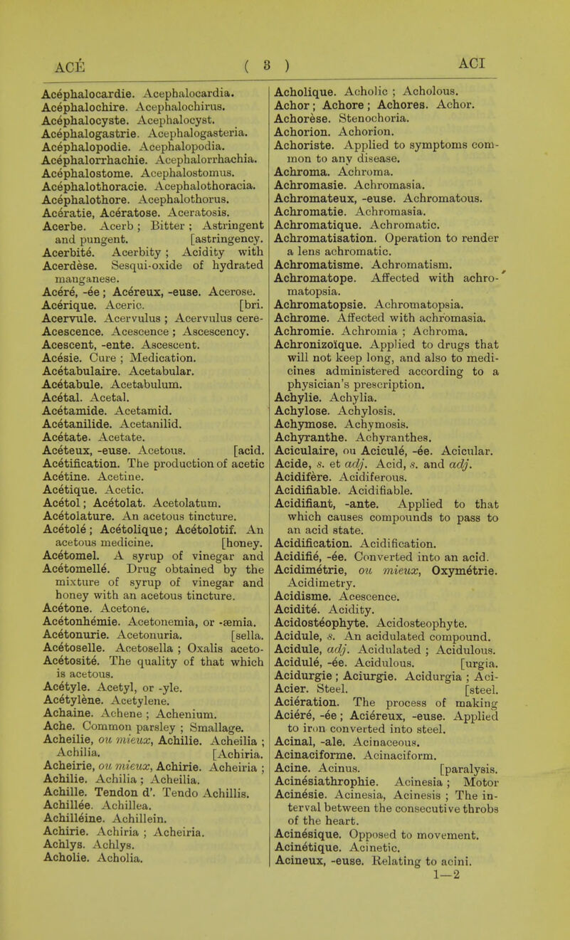 ( 8 ) ACE Acephalocardie. Acephalocardia. Acephalochire. Acephalochirus. Acephalocyste. Acephalocyst. Acephalogastrie. Acephalogasteria. Acephalopodie. Acephalopodia. Acephalorrhachie. Acephalorrhachia. Acephalostome. Acephalostomus. Acephalothoracie. Acephalothoracia. Acephalothore. Acephalothorus. Ac^ratie, Aceratose. Aceratosis. Acerbe. Acerb ; Bitter ; Astringent and pungent. [astringency. Acerbite. Acerbity ; Acidity with Acerdese. Sesqui-oxide of hydrated manganese. Acere, -ee ; Acereux, -euse. Acerose. Acerique. Aceric. [bri. Acervule. Acervulus ; Acervulus cere- Acescence. Acescence; Ascescency. Acescent, -ente. Ascescent. Acesie. Cure ; Medication, Acetabulaire. Acetabular. Acetabiile. Acetabulum. Acetal. Acetal. Acetamide. Acetamid. Acetanilide. Acetanilid. Acetate. Acetate. Aceteux, -euse. Acetous. [acid. Acetification. The production of acetic Acetine. Acetine. Acetique. Acetic. Acetol; Acetolat. Acetolatum. Acetolature. An acetous tincture. Acetole; Acetolique; Ac^tolotif. An acetous medicine. [honey. Acetomel. A syrup of vinegar and Acetomell^. Drug obtained by the mixture of syrup of vinegar and honey with an acetous tincture. Acetone. Acetone. Acetonhemie. Acetonemia, or -semia. Acetonurie. Acetonuria. [sella. Ac^toselle. Aoetosella ; Oxalis aceto- Ac^tosite. The quality of that which is acetous. Ac6tyle. Acetyl, or -yle. Acetylene. Acetylene. Achaine. Achene ; Achenium. Ache. Common parsley ; Smallage. Acheilie, ou mieux, Achilie. Acheilia ; Achilia. [Achiria. Acheirie, ou mieux, Achirie. Acheiria ; Achilie. Achilia ; Acheilia. Achilie. Tendon d'. Tendo Achillis. Achillee. Achillea. Achilleine. Achillein. Achirie. Achiria ; Acheiria. Achlys. Achlys. Acholie. Acholia. Acholique. Acholic ; Acholous. Achor; Achore ; Achores. Achor. Achorese. Stenochoria. Achorion. Achorion. Achoriste. Applied to symptoms com- mon to any disease. Achroma. Achroma. Achromasie. Achromasia. Achromateux, -euse. Achromatous. Achromatie. Achromasia. Achromatique. Achromatic. Achromatisation. Operation to render a lens achromatic. Achromatisme. Achromatism. Achromatope. Affected with achro- matopsia. Achromatopsie. Achromatopsia. Achrome. Affected with achromasia. Achromia. Achromia ; Achroma. Achronizoique. Applied to drugs that will not keep long, and also to medi- cines administered according to a physician's prescription. Achylic. Achylia. Achylose. Achylosis. Achymose. Achymosis. Achyranthe. Achyranthes. Aciculaire, ou Acicule, -6e. Acicular. Acide, s. et adj. Acid, s. and adj. Acidifere. Acidiferous. Acidifiable. Acidifiable. Acidifiant, -ante. Applied to that which causes compounds to pass to an acid state. Acidification. Acidification. Acidifie, -ee. Converted into an acid. Acidimetrie, ou mieux, Oxym6trie. Acidimetry. Acidisme. Acescence. Acidite. Acidity. Acidosteophyte. Acidosteophyte. Acidule, s. An acidulated compound. Acidule, adj. Acidulated ; Acidulous. Acidule, -^e. Acidulous. [urgia. Acidurgie ; Aciurgie. Acidurgia ; Aci- Acier. Steel. [steel. Aci^ration. The process of making Aciere, -6e; Aciereux, -euse. Applied to iron converted into steel. Acinal, -ale. Acinaceous. Acinaciforme. Acinaciform. Acine. Acinus. [paralysis. Acinesiathrophie. Acinesia; Motor Acin^sie. Acinesia, Acinesis ; The in- terval between the consecutive throbs of the heart. Acin6sique. Opposed to movement. Acin^tique. Acinetic. Acineux, -euse. Relating to acini. 1—2