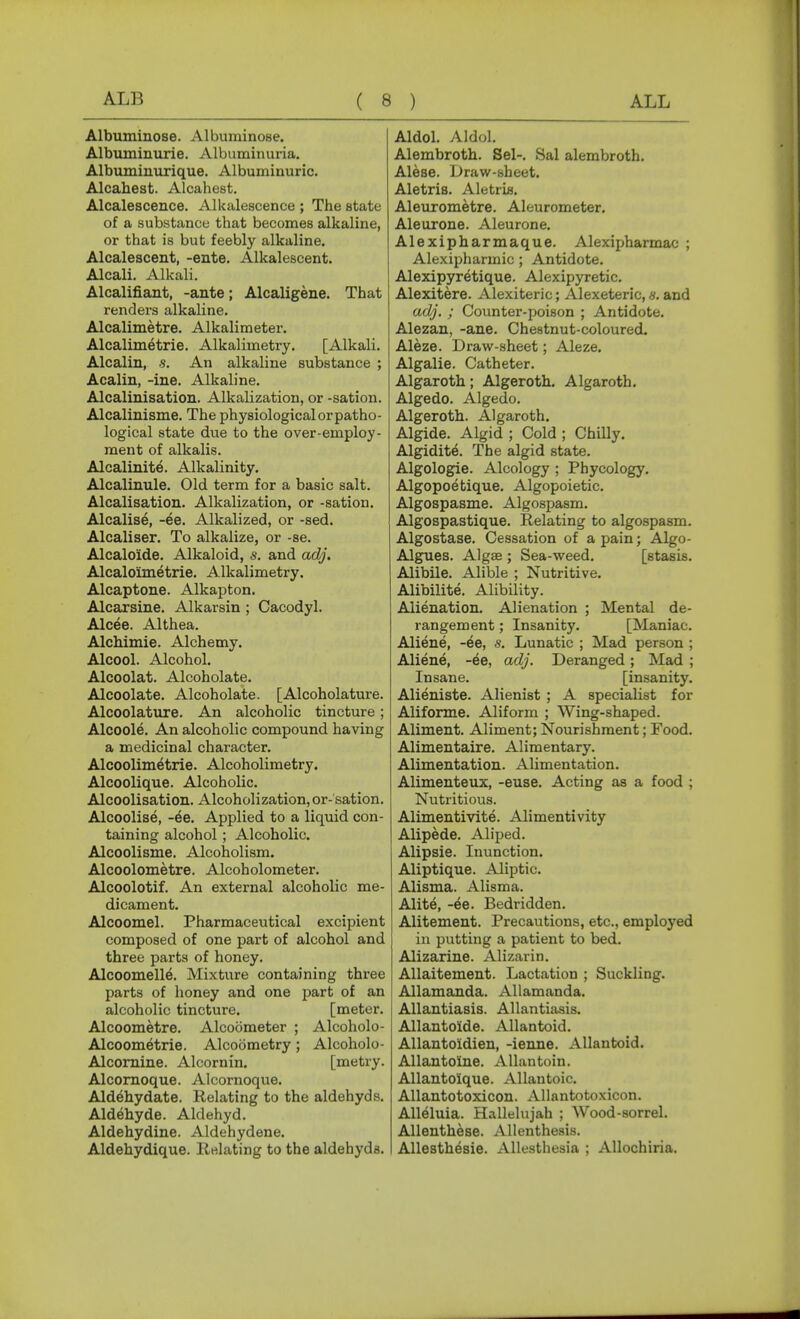 Albuminose. Albuminose. Albuminurie. Albuminuria. Albuminurique. Albuminuric. Alcahest. Alcahest. Alcalescence. Alkalescence ; The state of a substance that becomes alkaline, or that is but feebly alkaline. Alcalescent, -ente. Alkalescent. Alcali. Alkali. Alcalifiant, -ante; Alcaligene. That renders alkaline. Alcalimetre. Alkalimeter. Alcalimetrie. Alkalimetry. [Alkali. Alcalin, s. An alkaline substance ; Acalin, -ine. Alkaline. Alcalinisation. Alkalization, or -sation. Alcalinisme. The physiological or patho- logical state due to the over-employ- ment of alkalis. Alcalinite. Alkalinity. Alcalinule. Old term for a basic salt. Alcalisation. Alkalization, or -sation. Alcalise, -ee. Alkalized, or -sed. Alcaliser. To alkalize, or -se. Alcalo'ide. Alkaloid, s. and adj. Alcaloimetrie. Alkalimetry. Alcaptone. Alkapton. Alcarsine. Alkarsin ; Cacodyl. Alcee. Althea. Alchimie. Alchemy. Alcool. Alcohol. Alcoolat. Alcoholate. Alcoolate. Alcoholate. [Alcoholature. Alcoolature. An alcoholic tincture; Alcoole. An alcoholic compound having a medicinal character. Alcoolimetrie. Alcoholimetry. Alcoolique. Alcoholic. Alcoolisation. Alcoholization, or- sation. Alcoolise, -^e. Applied to a liquid con- taining alcohol ; Alcoholic. Alcoolisme. Alcoholism. Alcoolometre. Alcoholometer. Alcoolotif. An external alcoholic me- dicament. Alcoomel. Pharmaceutical excipient composed of one part of alcohol and three parts of honey. Alcoomelle. Mixture containing three parts of honey and one ijart of an alcoholic tincture. [meter. Alcoometre. Alcoometer ; Alcoholo- Alcoometrie. Alcodmetry; Alcoholo- Alcomine. Alcornin. [metry. Alcomoque. Alcornoque. Aldehydate. Relating to the aldehyds. Aldehyde. Aldehyd. Aldehydine. Aldehydene. Aldehydique. Relating to the aldehyds. Aldol. Aldol. Alembroth. Sel-. Sal alembroth. Alese. Draw-sheet. Aletris. Aletria. Aleurometre. Aleurometer. Aleurone. Aleurone. Alexipharmaque. Alexipharmac ; Alexipharmic ; Antidote. Alexipyretique. Alexipyretic. Alexitere. Alexiteric; Alexeteric, s. and adj. ; Counter-poison ; Antidote. Alezan, -ane. Chestnut-coloured. Aleze. Draw-sheet; Aleze. Algalie. Catheter. Algaroth; Algeroth. Algaroth. Algedo. Algedo. Algeroth. Algaroth. Algide. Algid ; Cold ; Chilly. Algidite. The algid state. Algologie. Alcology ; Phycology. Algopoetique. Algopoietic. Algospasme. Algosj^asm. Algospastique. Relating to algospasm. Algostase. Cessation of a pain; Algo- Algues. Algae ; Sea-weed. [stasis. Alibile. Alible ; Nutritive. Alibilite. Alibility. Alienation. Alienation ; Mental de- rangement ; Insanity. [Maniac. Aliene, -ee, s. Lunatic ; Mad person ; Aliene, -ee, adj. Deranged; Mad ; Insane. [insanity. Alieniste. Alienist ; A specialist for Aliforme. Aliform ; Wing-shaped. Aliment. Aliment; Nourishment; Food. Alimentaire. Alimentary. Alimentation. Alimentation. Alimenteux, -euse. Acting as a food ; Nutritious. Alimentivite. Alimentivity Alipede. Aliped. Alipsie. Inunction. Aliptique. Aliptic. Alisma. Alisma. Alite, -ee. Bedridden. Alitement. Precautions, etc., employed in putting a patient to bed. Alizarine. Alizarin. AUaitement. Lactation ; Suckling. Allamanda. Allamanda. Allantiasis. Allantiasis. Allanto'ide. Allantoid. AUantoidien, -ienne. Allantoid. AUantolne. Allan toin. Allantoique. Allantoic. Allantotoxicon. Allantotoxicon. Alleluia. Hallelujah ; Wood-sorrel. AUenthese. Allenthesis. AUesthesie. AUesthesia ; AUochiria.