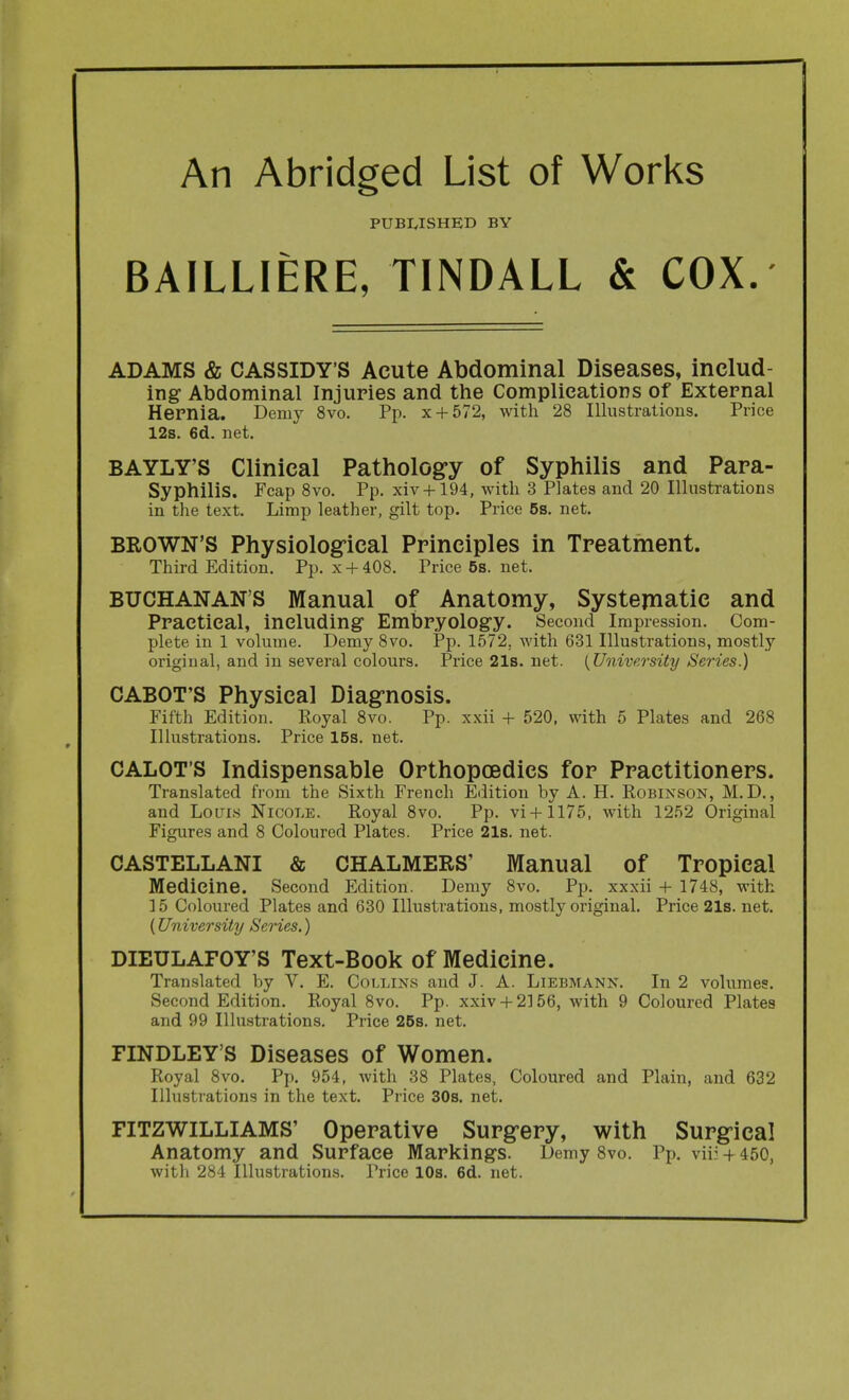 An Abridged List of Works PUBIvISHED BY BAILLIERE, TINDALL & COX.' ADAMS & CASSIDY'S Acute Abdominal Diseases, includ- ing Abdominal Injuries and the Complications of External Hernia. Demy 8vo. Pp. x + 572, with 28 Illustrations. Price 12s. 6d. net. BAYLY'S Clinical Pathologry of Syphilis and Para- Syphilis. Fcap 8vo. Pp. xiv + 194, with 3 Plates and 20 Illustrations in the text. Limp leather, gilt top. Price 6s. net. BROWN'S Physiolog-ical Principles in Treatment. Third Edition. Pp. x + 408. Price 5s. net. BUCHANAN'S Manual of Anatomy, Systematic and Practical, including Embryology. Second Impression. Com- plete in 1 volume. Demy 8vo. Pp. 1572, with 631 Illustrations, mostly original, and in several colours. Price 21s. net. {University Series.) CABOT'S Physical Diag-nosis. Fifth Edition. Royal 8vo. Pp. xxii + 520, with 5 Plates and 268 Illustrations. Price 15s. net. CALOT'S Indispensable Orthopoedics for Practitioners. Translated from the Sixth French Edition by A. H. Robinson, M. D., and LotriH Nicole. Royal 8vo. Pp. vi + 1175, with 1252 Original Figures and 8 Coloured Plates. Price 21s. net. CASTELLANI & CHALMERS' Manual of Tropical Medicine. Second Edition. Demy 8vo. Pp. xxxii + 1748, with 15 Coloured Plates and 630 Illustrations, mostly original. Price 21s. net. (University Series.) DIEULAFOY'S Text-Book of Medicine. Translated by V. E. Collins and J. A. Liebmann. In 2 volumes. Second Edition. Royal 8vo. Pp. xxiv + 2156, with 9 Coloured Plates and 99 Illustrations. Price 25s. net. FINDLEY'S Diseases of Women. Royal 8vo. Pp. 954, with 38 Plates, Coloured and Plain, and 632 Illustrations in the text. Price 30s. net. FITZWILLIAMS' Operative Surg-ery, with Surgical Anatomy and Surface Markings. Demy Svo. Pp. vii: + 450, with 284 Illustrations. Price 10s. 6d. net.