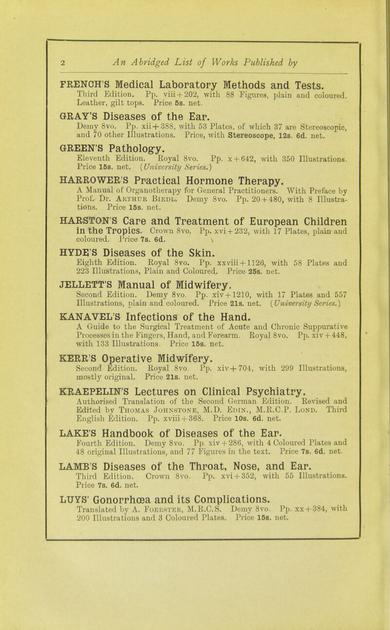 FRENCH'S Medical Laboratory Methods and Tests. Tliird Edition. Pp. viii + 202, witli 88 Figures, plain and coloured. Leather, gilt tops. Price 5s. net. GRAY'S Diseases of the Ear. Demy 8vo. Pp. xii+388, with 53 Plates, of which 37 are Stereoscopic, and 70 other Illustrations. Price, with Stereoscope, 12s. 6d. net. GREEN'S Pathology. Eleventh Edition. Royal 8vo. Pp. x + 642, with 350 Illustrations. Price 15s. net. {University Series.) HARROWER'S Practical Hormone Therapy. A Manual of Organotherapy for General Practitioners. With Preface by Prof, Dr. Arthur Biedl. Demy 8vo. Pp. 20 + 480, with 8 Illustra- tions. Price 15s. net. HARSTON'S Care and Treatment of European Children in the TPOpieS. Crown 8vo. Pp. xvi + 232, with 17 Plates, plain and coloured. Price 7s. 6d. \ HYDE'S Diseases of the Skin. Eighth Edition. Royal 8vo. Pp. xxviii + 1126, with 58 Plates and 223 Illustrations, Plain and Coloured. Price 25s. net. JELLETT'S Manual of Midwifery. Second Edition. Demy 8vo. Pp. xiv + 1210, with 17 Plates and 557 Illustrations, plain and coloured. Price21s.net. {University Series.) KANAVEL'S Infections of the Hand. A Guide to the Surgical Treatment of Acute and Chronic Suppurative Processes in the Fingers, Hand, and Forearm. Royal 8vo. Pp. xiv + 448, with 133 Illustrations. Price 15s. net. KERR'S Operative Midwifery. Second Edition. Royal 8vo. Pp. xiv+704, with 299 Illustrations, mostly original. Price 21s. net. KRAEPELIN'S Lectures on Clinical Psychiatry. Authorised Translation of the Second German Edition. Revised and Edited by Thomas Johnstone, M.D. Euin., M.R.C.P. Lond. Third English Edition. Pp. xviii + 368. Price 10s. 6d. net. LAKE'S Handbook of Diseases of the Ear. Fourth Edition. Demy 8vo. Pp. xiv+ 286, with 4 Coloured Plates and 48 original Illustrations, and 77 Figures in the text. Price 7s. 6d. net. LAMB'S Diseases of the Throat, Nose, and Ear. Third Edition. Crown 8vo. Pp. xvi + 352, with 55 Illustrations. Price 7s. 6d. net. LUYS' Gonorrhcea and its Complications. Translated by A. Foeksteh, M.R.C.S. Demy 8vo. Pp. xx + 384, with 200 Illustrations and 3 Coloured Plates. Price 15b. net.