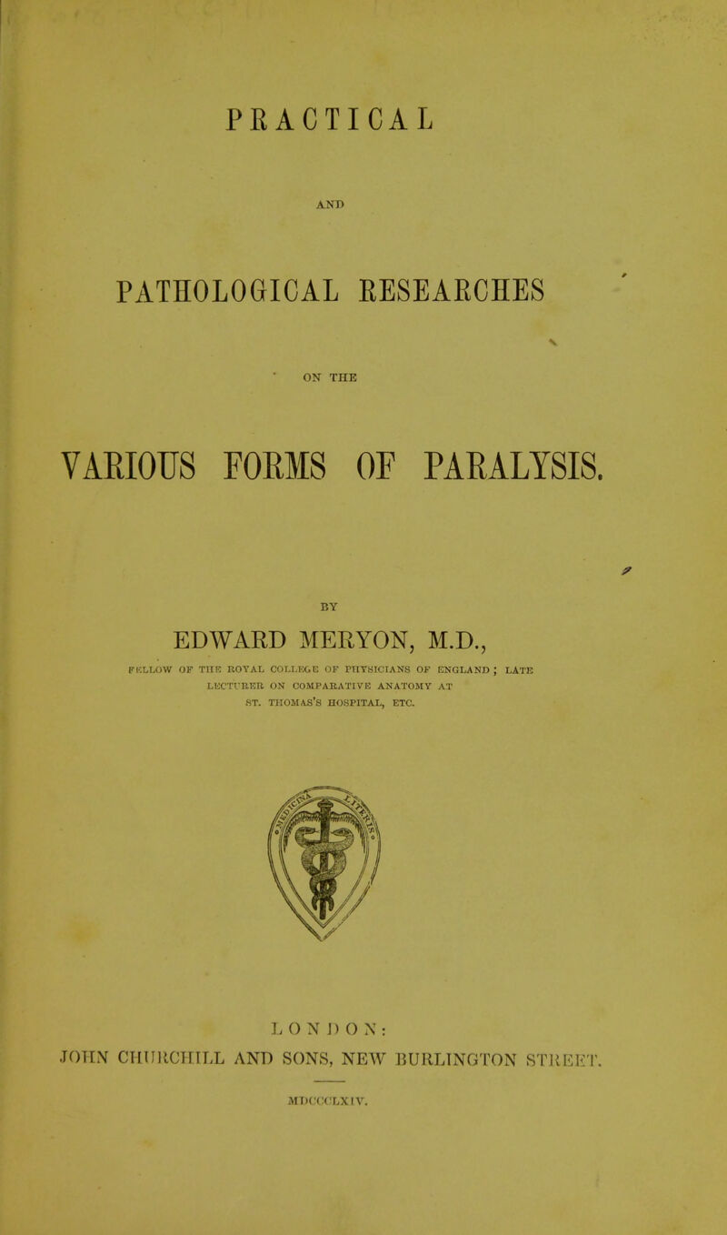 AND PATHOLOGICAL RESEARCHES ON THE VARIOUS FORMS OF PARALYSIS. BY EDWARD MERYON, M.D., FKLLOW OF TIIR ROYAL COI.L)'X.E OF PnYSICIANS OF ENGLAND ; LATE LKC'ITRER ON COMPABATIVE ANATOMY AT ST. THOMAS'S HOSPITAL, ETC. L O N J) O N : JOHN CPliniCiriLL AND SONS, NEW BURLINGTON STREET. MDCCCLXIV.