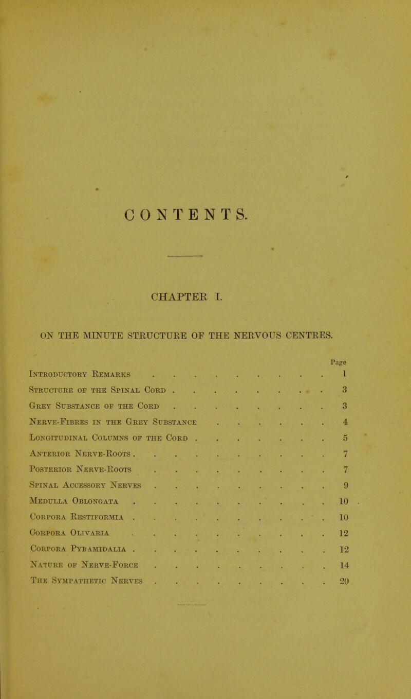 CONTENTS. CHAPTER L ON THE MINUTE STRUCTURE OF THE NERVOUS CENTRES. Page Introductory Remarks I Structure op the Spinal Cord 3 Grey Substance op the Cord 3 Nerve-Fibres in the Grey Substance 4 Longitudinal CoLuivms of the Cord 5 Anterior Nerve-Roots 7 Posterior Nerve-Roots 7 Spinal Accessory Nerves 9 Medulla Oblongata 10 Corpora Restiformia 10 Corpora Olivaria 12 Corpora Pyramidalia 12 Nature of Nerve-Force 14 The Sympathetic Nerves 20