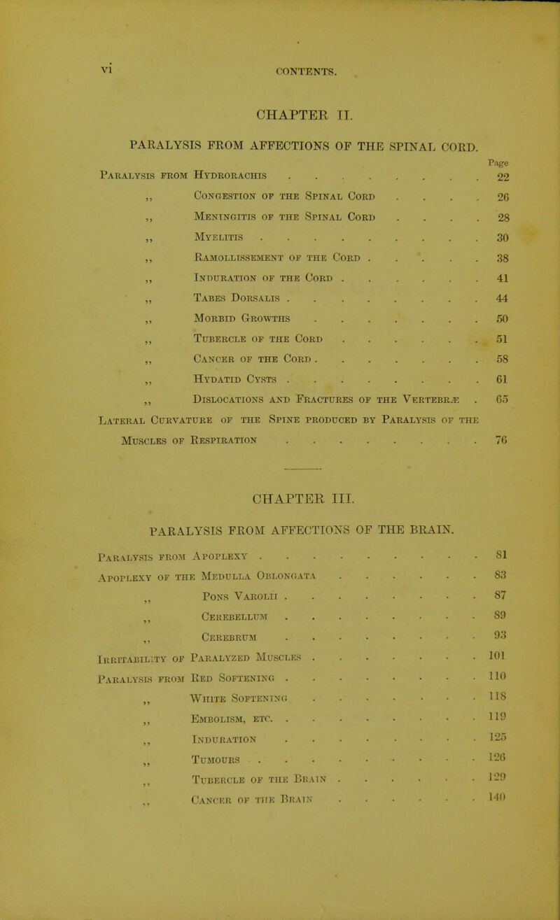 CHAPTER II. PARALYSIS FROM AFFECTIONS OF THE SPINAL CORD Paralysis from Hydrorachis P.ige 22 Congestion of the Spinal Cord 26 »J Meningitis of the Spinal Cord 28 >j Myelitis 30 >) Ramollissement of the Cord .... . 38 >» Induration of the Cord 41 51 Tabes Dorsalis 44 >5 Morbid Growths . 50 5> Tubercle of the Cord . 51 ?5 Cancer of the Cord . 58 H Hydatid Cysts . 61 > J Dislocations and Fractures of the Vertebrae 65 Lateral Curvature of the Spine produced by Paralysis of the Muscles of Respiration 76 CHAPTER III. PARALYSIS FROM AFFECTIONS OF THE BRAIN. Paralysis from Apoplexy Apoplexy of the Medulla Oblongata ^, Pons Varolii Cerebellum ,, Cerebrum Irritability of Paralyzed Muscles Paralysls from Red Softening „ White Softening Embolism, etc ,, Induration ,, Tumours Tubercle of the Brain Cancer of the Brain