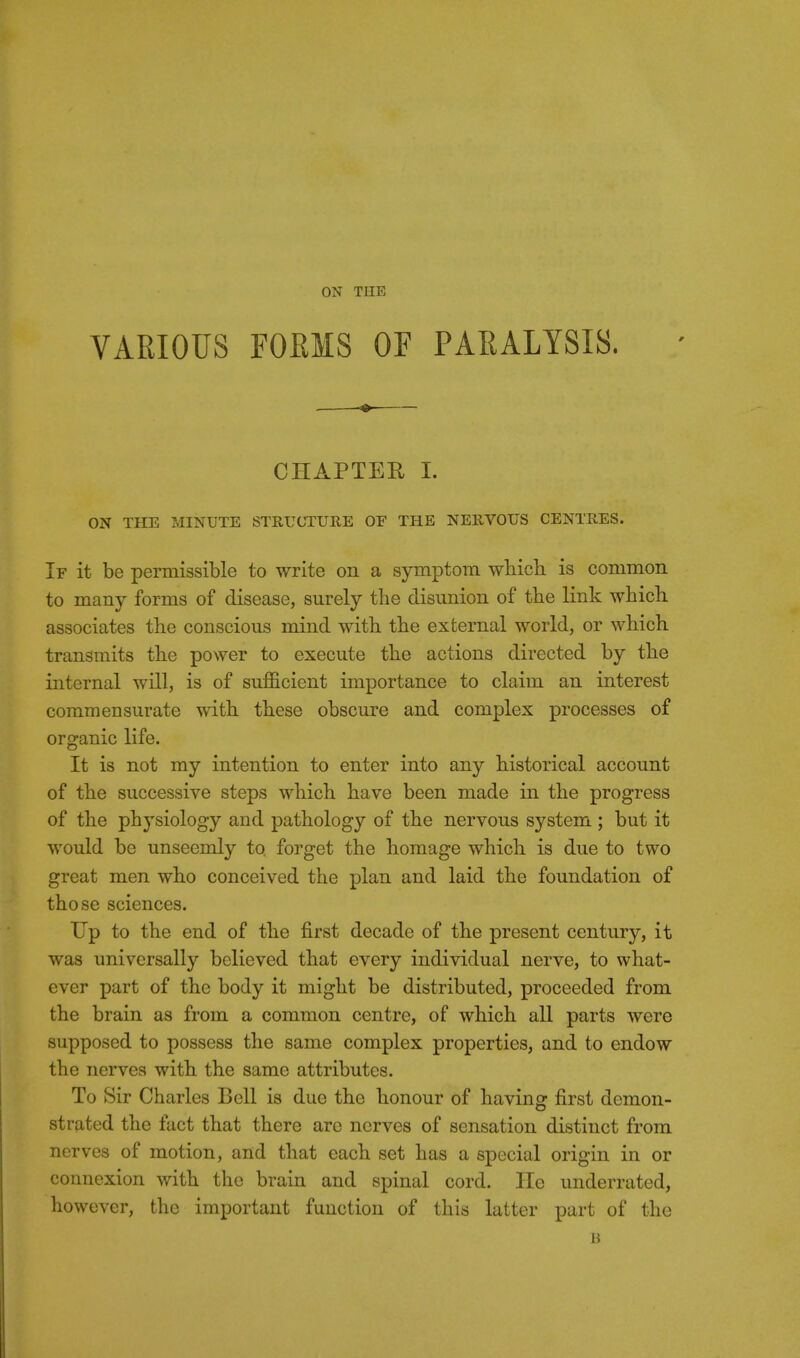 ON THE VARIOUS FOEMS OF PARALYSIS. CHAPTER I. ON THE MINUTE STRUCTURE OE THE NERVOUS CENTRES. If it be permissible to write on a symptom which is common to many forms of disease, surely the disunion of the link whicli associates the conscious mind with the external world, or which transmits the power to execute the actions directed by the internal will, is of sufficient importance to claim an interest commensurate with these obscure and complex processes of organic life. It is not my intention to enter into any historical account of the successive steps which have been made in the progress of the physiology and pathology of the nervous system ; but it would be unseemly to forget the homage which is due to two great men who conceived the plan and laid the foundation of those sciences. Up to the end of the first decade of the present century, it was universally believed that every individual nerve, to what- ever part of the body it might be distributed, proceeded from the brain as from a common centre, of which all parts were supposed to possess the same complex properties, and to endow the nerves with the same attributes. To Sir Charles Bell is due the honour of having first demon- strated the fact that there arc nerves of sensation distinct from nerves of motion, and that each set has a special origin in or connexion with the brain and spinal cord. He underrated, however, the important function of this latter part of the B