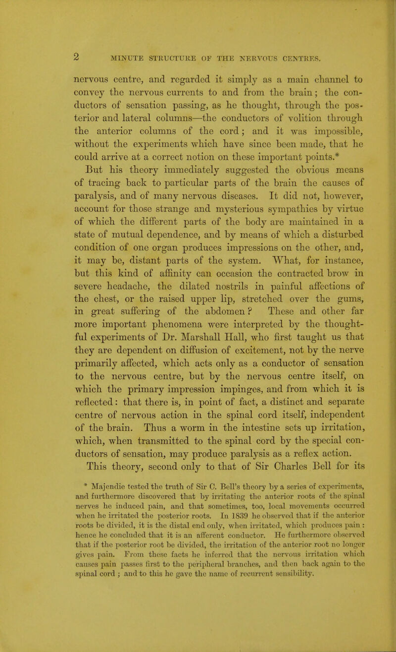 nervous centre, and regarded it simply as a main channel to convey the nervous currents to and from the brain; the con- ductors of sensation passing, as he thought, through the pos- terior and lateral columns—the conductors of volition through the anterior columns of the cord; and it was impossible, without the experiments which have since been made, that he could arrive at a correct notion on these important points.* But his theory immediately suggested the obvious means of tracing back to particular parts of the brain the causes of paralysis, and of many nervous diseases. It did not, however, account for those strange and mysterious sympathies by virtue of which the different parts of the body are maintained in a state of mutual dependence, and by means of which a disturbed condition of one organ produces impressions on the other, and, it may be, distant parts of the system. What, for instance, but this kind of affinity can occasion the contracted brow in severe headache, the dilated nostrils in painful affections of the chest, or the raised upper lip, stretched over the gums, in great suffering of the abdomen ? These and other far more important phenomena were interpreted by the thought- ful experiments of Dr. Marshall Hall, who first taught us that they are dependent on diffusion of excitement, not by the nerve primarily affected, which acts only as a conductor of sensation to the nervous centre, but by the nervous centre itself, on which the primary impression impinges, and from which it is reflected: that there is, in point of fact, a distinct and separate centre of nervous action in the spinal cord itself, independent of the brain. Thus a worm in the intestine sets up irritation, which, when transmitted to the spinal cord by the special con- ductors of sensation, may produce paralysis as a reflex action. This theory, second only to that of Sir Charles Bell for its * Majendie tested the truth of Sir C. Bell's theory by a series of experiments, and furthermore discovered that by irritating the anterior roots of the spinal nerves he induced pain, and that sometimes, too, local movements occurred when he irritated the posterior roots. In 1839 he observed that if the anterior roots be divided, it is the distal end only, when irritated, which produces pain : hence he concluded that it is an afferent conductor. He furthermore observed that if the posterior root be divided, the irritation of the anterior root no longer gives pain. From these facts he inferred that the nervous irritation which causes pain passes first to the peripheral branches, and tlien back again to the spinal cord ; and to this he gave the name of recurrent sensibility.
