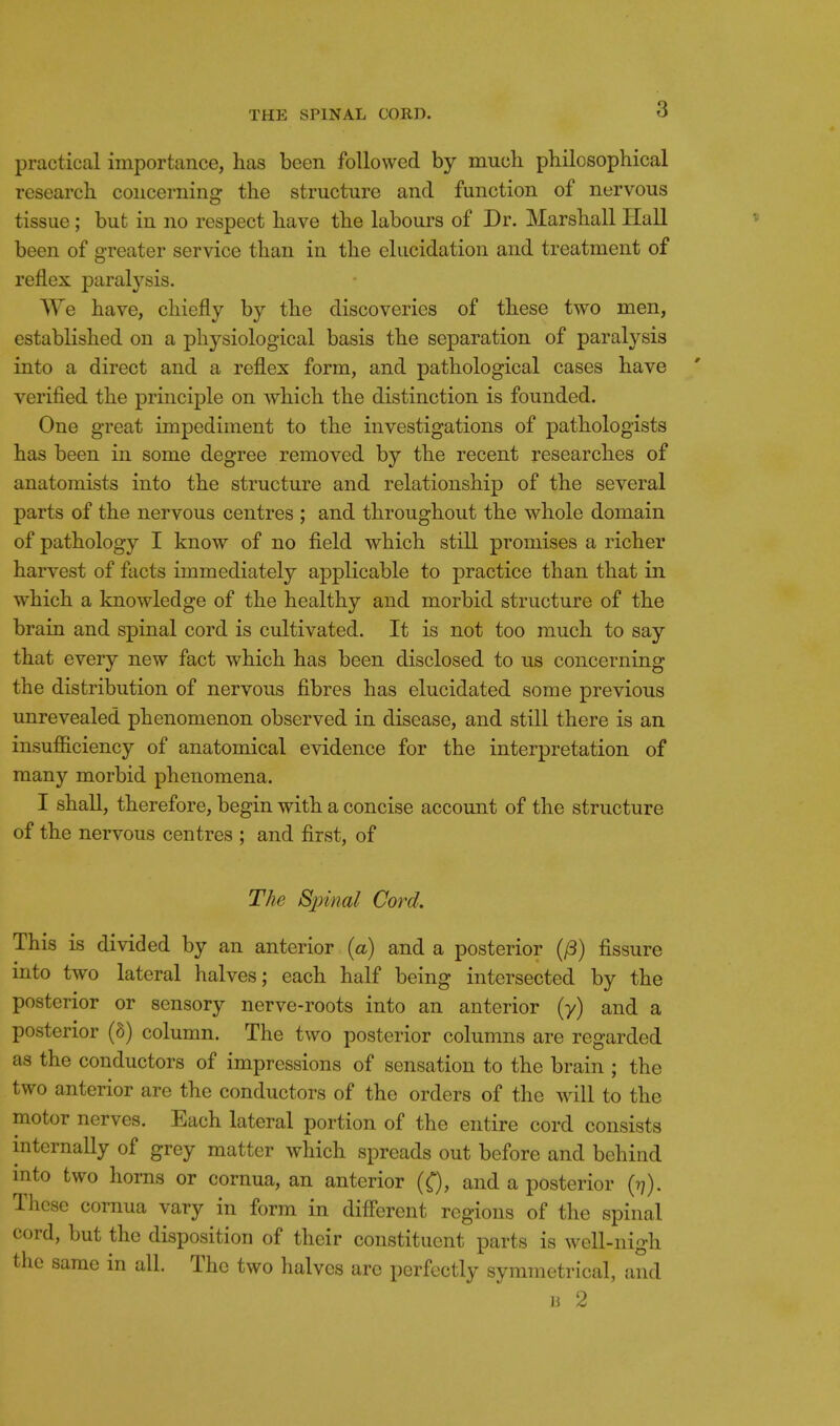 practical importance, has been followed by much philosophical research concerning the structure and function of nervous tissue; but in no respect have the labours of Dr. Marshall Hall been of greater service than in the elucidation and treatment of reflex paralysis. We have, chiefly by the discoveries of these two men, established on a physiological basis the separation of paralysis into a direct and a reflex form, and pathological cases have verified the principle on which the distinction is founded. One great impediment to the investigations of pathologists has been in some degree removed by the recent researches of anatomists into the structure and relationship of the several parts of the nervous centres ; and throughout the whole domain of pathology I know of no field which still promises a richer harvest of facts immediately applicable to practice than that in which a knowledge of the healthy and morbid structure of the brain and spinal cord is cultivated. It is not too much to say that every new fact which has been disclosed to us concerning the distribution of nervous fibres has elucidated some previous unrevealed phenomenon observed in disease, and still there is an insufficiency of anatomical evidence for the interpretation of many morbid phenomena. I shall, therefore, begin with a concise account of the structure of the nervous centres ; and first, of The Spinal Cord. This is divided by an anterior (a) and a posterior (/3) fissure into two lateral halves; each half being intersected by the posterior or sensory nerve-roots into an anterior (y) and a posterior (8) column. The two posterior columns are regarded as the conductors of impressions of sensation to the brain ; the two anterior are the conductors of the orders of the will to the motor nerves. Each lateral portion of the entire cord consists internally of grey matter which spreads out before and behind mto two horns or cornua, an anterior (Q, and a posterior (?;). These cornua vary in form in diflercnt regions of the spinal cord, but the disposition of their constituent parts is well-nigh the same in all. The two halves arc perfectly symmetrical, and u 2