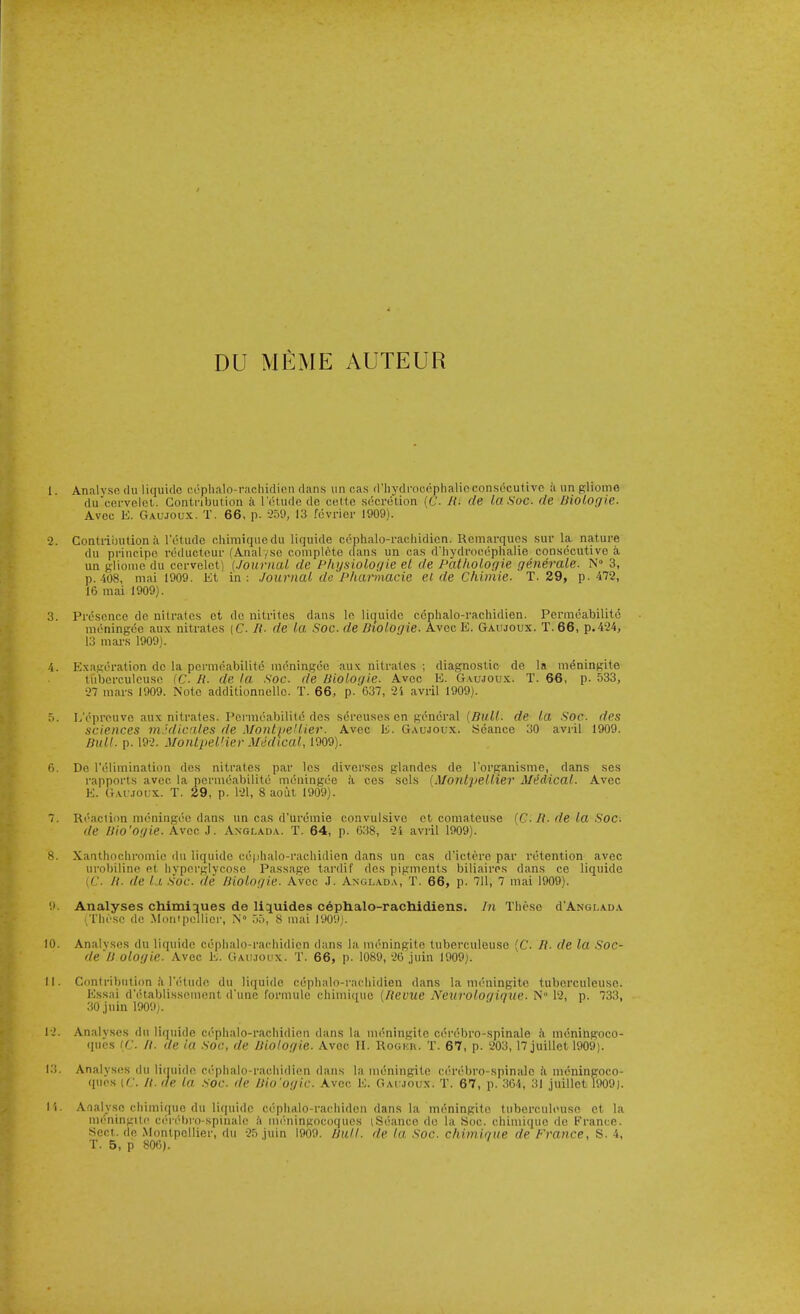 DU MEME AUTEUR I. Analvsc (111 liquide cc-phalo-rnchidicn dans iincas d'hydrooephalicconsdcutivo iiungliome du'cervel(!l. Gontnbution ii lutudo de cette secretion (C- H. de la Soc. rle liiologie. Avcc E. Gaujoux. T. 66, p. --'5'.), 13 fuvrier 1909). •2. Contriinition ii retudc chimiqucdu liquide cephalo-raoliidicn. Rcmarqucs sur la nature du principo reducteur fAnalysc complete dans un cas d'liydrocophalie consecutive a un gliomo du cervelct) (Journal de P/iijsioloi/ie el de Patliologie generale. N 3, p.-'i08, mai 1909. Kt in: Journal de Pharmacie el de Chiniie. T. 29, p. 472, 16 mai 1909). 3. Presence de nitrales et do nitrites dans le liquide ccphalo-rachidien. Permeabilitc meningee aux nitrates (C H- de la Soc. de Biologie. Avcc E. Gaujoux. T.66, p.424, 13 mai-s 1909). 4. Exageralion de la pcrmoabilite nieningoe aux nitrates ; diagnostic de la meningite tuberculcusc (C. H. de la Soc. de Bioloi/ie. Avcc E. Gaujoux. T. 66, p. 533, 27 mars 1909. Note additionnelle. T. 66, p. 637, 2i avril 1909). .>. L'pprcuve aux nitrates. Permeability des -screuses cn general (Bull, de la Soc. des .sciences mjdicales de MontpeUier. Avec E. Gaujoux. Seance 30 avril 1909. Bull. p. 192. Monipel'ier Medical, 1909). 6. De I'elimination des nitrates par Ics diverses glandes de I'organisme, dans ses rapports avec la permeabilitc meningee ii ces sols (Monlpellier Medical. Avec E. Gaujoux. T. 29, p. 121, 8 aout 1909). 7. Ri'-aciion moningco dans un cas d'uremie convulsive etcomateu.se {C. H. de la Soc. de Vio'Of/ie. Avec J. Axglada. T. 64, p. 638, 2i aviil 1909). 8. Xanthocliromie du liquide ce|ilialo-rachidien dans un cas d'ictero par retention avec ui'obiline et liyperglycose Passage tardif des pigments biliaires dans ce liquide (C. II. lie 11. Soc. de Biologic. Avcc J. Anglada, T. 66, p. 711, 7 mai 1909). .1 Analyses chimiaues de Uijuides c^phalo-rachidiens. In These d'AwGLADA These dc MontpeUier, N° ,)5, 8 mai 1909). 10. Analyses du liquide cephalo-rachidicn dans la meningite tuberculeuse [C. /?. de la Soc- de'B ologie. Avec E. Gaujoux. T. 66, p. 1089, 26 .juin 1909). II. Contribution !i letudo du liquide ccphalo-rachidien dans la meningite tuberculeuse. Essai d'etablissement d'lme formule chimique (Itevue Neurologique. N° 12, p. 733, 30 juin 1909). 12. Analyses dii liquide cephalo-rachidien dans la UKmingite cerebro-spinale a meningoco- ques [C It. de la Soc, de Biologie. Avcc II. Rogku. T. 67, p. 203,17 juillet 1909). 13. Analyses du liquide ccphalo-rachidien dans la meningite cerebro-spinidc h meningoco- ques (C. n. lie la .Soc. de Uio'ogic. Avcc E. Gaujoux. T. 67, p. 364, .'il juillet 1909). 11. Analyse cliimiriuo du liquide cephalo-rachiden dans la meningite tuberculeuse et la mimingili- ui'-n'biD-spiiialc ii mi'ningocoqiies iSeauce dc la Soc. chimique de France. Sect, de MontpeUier, du 25 juin 1909. Bull, de la. Soc. chimiriue de France, S. 4,