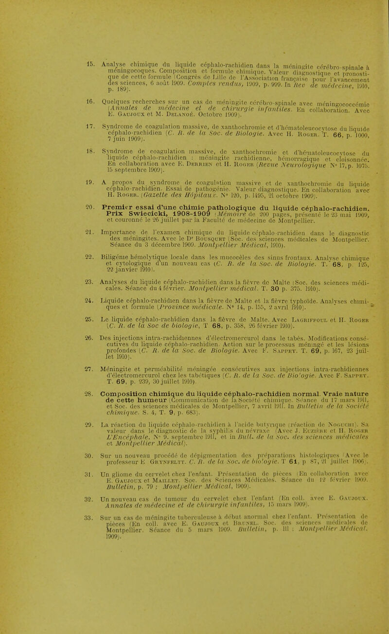 meningocoques. Composition ci fornniln cliimiquc. Valcur diagnostinue et nVonosti- que de rottc formule (Congrcs do Lille do I'Assodation fran<;aisc poT I'avanc^^^^^^^^^ des sciences, 6 aout 1909. Comples renc/un, 1909, p. 999. la neu de midecine 1910 p. 189). ' ■ ' 16. Qiielques vecherchos sin- un cas do meningite cerebro-spinale avee meningococcdmie {Annales de rmdecme el de chirurgie infanliles. En collaboration Avcc E. Gaujoux et M. Dblanoe. Octobre 1909). 17. Syndrome de coagulation mas.sive, de xanlhocliromie ot dh(''matoleucocvtose du iinuide cophalo-racliidien (C- li. de la Soc. de Bloloi/ie. Avec II. Koger t 66 d IOOo' 7 juin 1909). ' ' ■ ' 18. Syndrome de coagulation massive, de xanlhocliromie ct d'hematolcucocvtose du liquide cdphalo-rachidien : meningite rachidionne, hemorragique et cloi.sonnee Kn collaboration avec K. Derrien el II. Roger {Revue Xeurolooif/lte .N° 17, n 107.^' 15 soptembre 1900). . ' ' 19. A propos du syndrome de coagul.ntion massive et de xanthochromic du liquide ccphalo-rachidien. Essai de pathogenic. Valeur diagnostique. En collaboration avec H. Roger. (Gazette des Hdpitau v. N° lao, p. 1495, 21 octobre I909j. ?0. Premier essai d'une chimie pathologique du liquide c6phalo-rachidien. Prix Swiecicki, 1908-1909 •Miimoire do -200 pages, prescnte Ic 23 mai 1909, et couronnc le 26 juillet par la Facultc de miidecine de Montpellier. 21. Importance de I'examcn chimiquc du liquide ccphalo-rachidien dans le diagnostic des mcningites. Avec le D'' Bousquet (Soc. des sciences medicales de Montpellier. Seance du 3 dccembre 1909. Montpellier Medical, 1910). 22. Biligenie hemolytique locale dans les mucoceles des sinus frontaux. Analyse chimique et cytologique dun nouveau cas (C. B. de la Soc. de THoloiiie. T.68, p. 125, 22 janvier 1910). 23. Analyses du liquide ccphalo-rachidien dans la ficvre de Malte (Soc. des sciences mcdi- cales. Seance du4fevrier. MontjJeUier medical. T. 30 p. 375. 1910). 24. Liquide cephalo-rachidien dans la fievre de Malte et la fievre typho'ide. Analyses chimi-. ques et formule [Province nu'dicale. N° 14, p. 155, 2 avril 1910).  25. Le liquide cephalo-rachidien dans la fievre de Malte. Avec Lagriffoul et XL Roger [C. R. de la Soc de biologie, T 68, p. 358, 26 fevrier 1910). 26. Des injections intra-rachidiennes d'electromercurol dans le tabes. Modifications conse- cutives du liquide ccphalo-rachidien. Action sur le processus mcninge et les lesions profondes (C. R. de la Soc. de Biologie. Avec 1>'. Sappey. T. 69, p. 167, 23 iuil- let 1910). 27. Meningite et permeaTjilitii mdningee consecutives aux injections intra-rachidiennes d'electromercurol chez les tabdtiques [C. R. de III Soc. de Bio'ogie. Avec F. Sapprv. T. 69, p. 239, 30juillet 1910). 28. Composition chimique du liquide ccphalo-rachidien normal. Vraie nature de cette humeur (Communication do laSocirtc chiminue. .Si'ance du 17 mars 1911, et Soc. des sciences medicales do Montpellier, 7 avi-il I'.ilf. In /JtiHr/iii ilc hi s'licirh' chimique. S. 4, T. 9, p. 683). 29. La reaction du liquide cephalo-rachidien a l acide bulynmie jri'action do valeur dans le diagnostic de la syphilis du ni'vraxe (Avec J. ICi:/.ii;i<E L'Encepha.le, N 9. septembre 191I, et in Bull, de la Soc. des science .No(iiCHI,. S;i ., et II. RoiiER „„ , „- _ sciences medicales et Montpellier Medical). 30. Sur un nouveau procede de depigmentation des pn'-paralions histologiipies 'Avec Ic professeur E Grynfeltt. C. B. de la Soc. de bio'-ogic. T 61, p 87, 21 juillei 1906;. 31. Un gliome du cervelet chez I'enfant. Presentation do pieces (En collaboration avec E. Gau.ioi;.x et Maili.et. Soc. des Sciences McWIicales. Seance du 12 fevrier 1909. Bulletin, p. 79 ; Montpellier Medical, 1909). 32. Un nouveau ca.s de tumour du cervelet chez I'enfant (En coll. avec E. GArjorx. Annales de medecinc et de chirurgie infanliles, 15 mars 1909). 33. Sur un cas de meningite tiiberculeuse ii debut anormal chez I'onfanl. Presentation de pieces ^En coll. avec E. Gaujoux et Hni .nei.. Soc. des sciences medicales de Montpellier. Seance du 5 mars 1909. nulh'lin, p. Ill ; Monlprlhrr Mrdienl. 1909).