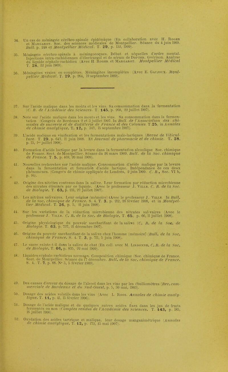 34. Un cas de nieningitc corobro-.spiniilc epideniiqiio (Kn collaboration avoc II. Roger et M xRGAROT. Soc. dcs .sciciicns iiH'dicalcs do Mnntpollier. S6ance du 4 juin 1909. null. p. 2-48 e.t MonlpeUier Medical. T. 29, p. 13-2, 1909). 35 Mr'uingito corcbro spinalo ii nioningrocoques. Ddbut ot scquelles d'ordre mental. Injections inti-a-rachidicnnes d'oloctrargol et do .serum de Doptkh. Gnonson. Analyse dii liquide cepbalo-rachidien (Avoc II. Roger et Margarot. MontpeUier Medical T. 28, 2-2 juin 1909). 36 Mpningitcs vraics ou completes. Meningites incompletes (Avec K, Gaujoux. Mont- j/e/Z/erJ/ef/fCo/. T. 29, p.-264, 19septembrcl909J. 37. Sur I'acide maliquc dans les mouts et Ins vins. Sa consommation dan.s la fermentation (C. n. de I'Academie des sciences. T. 145, p. '260, juillet 1907). 38. Note sur I'acido maliiiuc dans les mouts et les vins. Sa consommation dans la fermen- tation I'Congrcs do Bordeaux'2 et 3 iuillet 1907. In Zfw//. r/e /■.■lssoc)ri'//o)( des chi- 7}iistes de svcrerie et de distiUerie de France et des Colonies T.25, in .Annates de chimie analylique. T. 12, p. 347, 15 scptembre 1907). 39. L'acide maliquc en vinification el les fermentations malo-lactiques (Revve de Viticul- ture. T. 29, p. 647. 11 juin 1908. El Journal de pharmacie et de chimie. T. 28, p. 13, ljuillet 1908). 40. Formation dacide lactiquc par la levurc dans la fermentation alcoolique Soc. chimiquo de Fi-ancc. Sect, de Montpellior. Seance du 26 mar.s 1909. Bull, de la Soc. chimiqiie de France. T. 5, p. 469, 20 mai 1909). 41. Nouvelles recherchcs sur l'acide maliquc. Consommation d'acide malique par la levure dans la fermentation et formation d'acide lactiquc. Indenendance de ces dettx phc^nomene.s. (Congres de chimie appliquee de Londres, 2 juin 1909. C. R., Sec. VI b, p. 94). 42. Origine des nitrites contenusdans la .salive. I.eur formation par reduction microbienne des niirates ('limin(>s par ce liquide. (Avec le professeur J. Ville. C. R. de la .Soc. de Riolo'/ie. T. 63, p. 231, 27 juillet 1907). 43. Los nitrites salivaires. Leur origine fniemoirc) (Avec le professeur J. Ville. In Bull, de la .soc. chimique de France. S. 4. T. 3, p. 212, 20 fevrier 1908, et in Montpel- lier Medical. T. 26, p. 5, 21 juin 1908). 44. Sur les variations do la induction microbienne dcs nitrates salivaires (Avec le professeur J. Ville. C. //. de la Soc. de Biologic. T. 65, p. 66, 11 juillet 1908). 45. Origine phvsiologique du pouvoir saccharifiant de la salive (C. R. de la Soc. de BiolOf/ie. T. 63, p. 737, 21 dccembrc 1907). 46. Origine du pouvoir saccharifiant de la salive cliez rhonime (mcmoire) {Bull, de la Soc. chintique de France. S. 4. T. 3, p. 711, 5 juin 1908). 47. Le Sucre e.\iste-t-il dans la salive de chat (En coll. avec M. Llsboxne. C.R. de la Soc. de Binlof/ie. T. 66, p. 835, 22 mai 1909). i8. Liquidos c('phalo rachidiens noi iiiaux. Couiposiiinn chimique (Sac. chimique de France. Sect, de .Monipellier. Seance du 17 decembre. Bull, dc la Soc. chimique de France. S. 4. T. 7, p. 88. N° 3, 5 fevrier VM)}. 49. Des causes d'erreur du dosage do I'alcool dans Ic.s vin.? par les (^buUiometres {Rev.com- merciale de Bordeau.v et du Sud-Ouesl, p. 5, .30 mai, 1903). 50. Dosage dcs acides volatils dans les vins fAvcc L Rocs. Annates de chimie unali/- lique. T. 11, p. 41, 15 fevrier 1906). 51. Dosage de l'acide malique ct de ([uelques aulres acidos fixes dans les jus de fruits fermontes ou non iComptes rendus de fAcademie des Sciences. T. 143, p. 185, 16 juillet 1900). > 1 ' 52. Oxvdation des acides tartriquc et maliquG. lour dosage manganimelrique (Annates de chimie auah/lique. T. 12, p. 173, 15 mai 1907i.