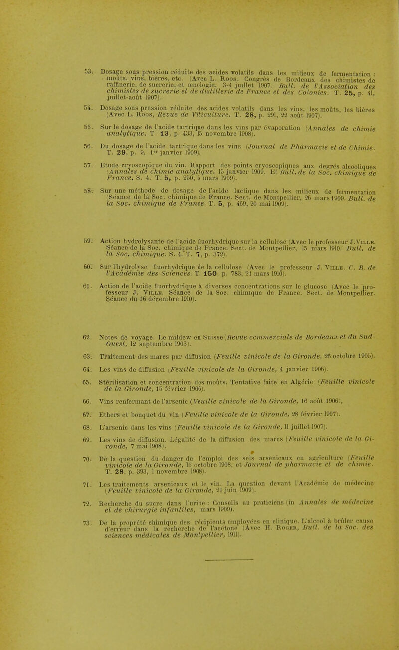 f)3. Dosage sous pressioa rdduite dcs acides volatils dans les milieux de fermentation • mouts. vins, bieres, etc. (Avec L. Roos. Congres de Bordeaux des cliimistes do rafflnerie, de sucrerie, ct ccnologio, 3-/1 juillet 1907. BuU. de VAssociation des chimistes de sucrerie et de distillerie de France el des Colonies T 25. d 41 juillol-aout 1907). ' ' 54. Dosage sous pressLon reduitc dcs acides volatils dans les vins, les mouts les bieres (Avec L. Roos, Revue de Viticulture. T. 28, p. 291, 22 aout 1907). 55. Sur le dosage de I'acide tartrique dans les vins par evaporation {Annates de chimie analijtique. T. 13, p. 433, 15 novembre 1908). 56. Du dosage de I'acide tarlrique dans les vins [Journal de Pha^macie et de Chimie T. 29, p. 9, l.ianvier 1909). 57. Etude cryoscopique du vin. Rapport des points crvoscopiqnes aux degrds alcooliques lAnnales de chimie analijlir/ue. 15 janvier 1909. Et Dull.de la Soc. chimiaue de France. S. 4. T. 5, p. 250, 5 mars 1909). ^ 58. Sur une mcthode de dosage de I'acide lactique dans les milieux de fermentation fScance de la Soc. chiiDique de France. Sect, de Montpellier, 26 niai-.sl909. Bull, de la Soc. chimique de France. T. 5, p. 469. 20 mai 1909). 59. Action hydrolysante de I'acide fluorhydrique sur la cellulose (Avec le profcsscur J.Yille. Seance de la Soc. chimique de France. Sect, de Montpellier, 15 niai's 1910. Bull, de la soc. chimique. S. 4. T. 7, p. 372). 60. Sur I'hydrolysc fluorhydrique de la cellulose fAvec le profcsscur J. Ville. C. R. de iAcadem'ie des Sciences. T. 150, p. 783, 21 mars 1910). 61. Action de I'acide fluorhydrique a divcrses concentrations sur le glucose (Avec le pro- fesseur J. Ville. Seance de la Soc. chimique de France. Sect, de Monipelfier. Sdance du 16 dccembre 1910). 62. Notes de voyage. Le mildew en Suisse (ifeywe ccmmerciale de Bordeaux el du Sud- Ouest, 12 septembre 1903]. 63. Traiteraent des marcs par diffusion [Feuille vinicole de la Gironde, 26 octobre 1905). 64. Les vins de diffusion \Feuille vinicole de la Gironde, 4 janvier 1906). 65. Sterilisation et concentration des mouts, Tentative faite en Algdrie {Feuille vinicole de la Gironde, 15 feviier 1906). 66. Vins renfermant del'arsenic (Veuille vinicole de la Gironde, 16 aout 19061, 67. Ethers et bouquet du vin {Feuille vinicole de la Gironde, 28 fdvricr 1907V 68. L'arsenic dans les vins {Feuille vinicole de la Gironde, 11 juillet 1907). 69. Les vins de diffusion. Lcgalitc do la diffusion des marcs {Feuille vinicole de la Gi- ronde, 7 mai 1908). * 70. De la question du danger do I'emploi dos sols arsenicaux on agriculture (FPuille vinicole de la Gironde, 15 octobre 1908, et Journal de pharmacie et de chimie. T. 28, p. 393, 1 novembre 1908). 71. Les traitcments ar.senicaux ct levin. La question devant I'Acaddmie de mcdecinc [Feuille vinicole de la Gironde, 21 juin 1909). 72. Recherche du sucre dans I'urine : Con.seils au praticicns (in Annates de mddccinc el de chirurgie infanliles, mars 1909). 73. Do la propreti! chimique dcs ri'-cipients employees en clinique. L'alcool h Ijruler cause d'eiTCur dans la recherche de Tacetone (Avec H. RciiKU, Bull, de la Soc. des