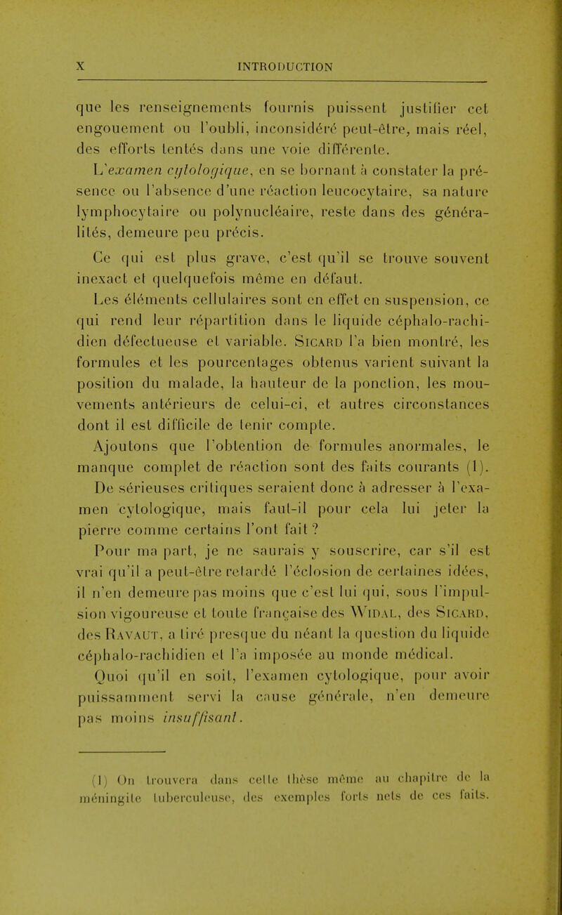 que les renseignemonts foiirnis puissent justilier cet cngouement on roubli, inconsicl6rc^ peul-6lre, mais v6c\, des efforts lenles dcins une voie difTcrenle. L'examen cijlolocjique, en se bornant a constater la pre- sence ou Tabsence d'une reaction leucocytaire, sa nature lymphocytaire ou polynucl6aire, reste dans des g6n6ra- lit6s, deineure peu precis. Ce qui est plus grave, c'est qn'il se trouve souvent inexact el quelquefois ineme en d6i'aut. Les elements cellulaires sont en effet en suspension, ce qui rend leur repartition dans le liquide cephalo-rachi- dien defectueuse et variable. Sicard Ta bien montre, les formules et les pourcenlages obtenus varient suivant la position du malade, la hauteur de la ponclion, les mou- vements anterieurs de celui-ci, et autres circonstances dont il est difficile de lenir compte. Ajoutons que I'obtenlion de formules anoi'males, le manque complet de reaction sont des faits couranis (1). De serieuses critiques seraient done a adresser a I'exa- men cytologique, mais faul-il pour cela lui jeter la pierre comme certains I'ont fait ? Pour ma part, je ne saurais y souscrire, car s'il est vrai qu'il a peut-etre relarde Tedosion de cerlaines idees, il n'en demeurepas moins que c'est lui qui, sous Timpul- sion vigoureuse et toute francaise des Widal, des Sicard, des Ravaut, a lii-e presque du neant la question du liquide cephalo-rachidien el Pa imposee au monde medical. Quoi (ju'il en soit, I'examen cytologique, pour avoir puissamment servi la c;iuse generale, n'en demeure pas moins insuf/isanl. (1) On Irouvcra dans cclle llic'SC mrmc an chapilrc (k- la meningile Luberculcuso, des excmplcs forU nets de ces fails.