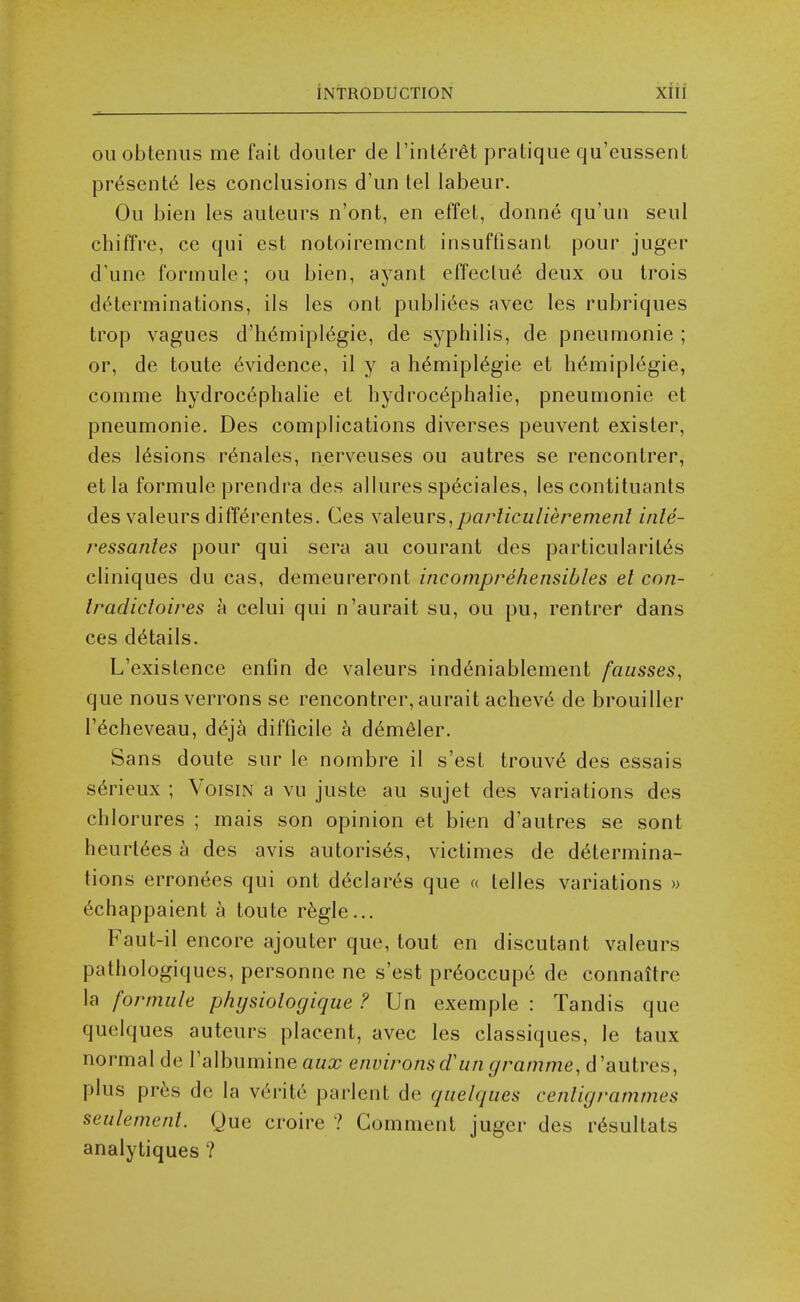 ouobtenus me fait doiiLer de Tint^r^t pratique qu'cussent pr6sent6 ies conclusions d'un tel labeur. Ou bien les auleurs n'ont, en effet, donne qu'un seul chiffre, ce qui est notoiremcnt insuftisant pour juger d'une formule; ou bien, ayant effeclu6 deux ou Irois dtHerminations, ils Ies ont pubhV^es avec les rubriques trop vagues d'h6miplegie, de syphilis, de pneumonic ; or, de toute evidence, il y a h6mipl6gie et h6miplegie, comme hydrocc^plialie et hydrocephalic, pneumonic et pneumonic. Des complications diverses peuvent exister, des tensions r6nales, nerveuses ou autres se rencontrer, etla formule prendra des allures sp^ciales, les contituants des valeurs diff^rentes. Ces YsXeuvs,^parliculieremenl inle- ressantes pour qui sera au courant des particularit^s cliniques du cas, demeureront incomprehensibles el con- Iradicloires a celui qui n'aurait su, ou pu, rentrer dans ces details. L'existence enfin de valeurs ind6niablement fausses, que nous verrons se rencontrer, aurait achev6 de brouiller recheveau, dej^ difficile h d^meler. Sans doute sur le nombre il s'est trouv^ des essais s6rieux ; VoisiN a vu juste au sujet des variations des chlorures ; mais son opinion et bien d'autres se sont heurl6es h des avis autoris^s, victimes de determina- tions erronees qui ont declares que « telles variations » echappaient h toute r^gle... Faut-il encore ajouter que, tout en discutant valeurs pathologiques, personne ne s'est pr^occupe de connattre la formule phijsiologique ? Un exemple : Tandis que quelques auteurs placent, avec les classiques, le taux normal de I'albumine aux environs dun gramme, d 'autres, plus pr^s de la verite parlent de quelques cenligrammes seulemenl. Que croire ? Comment jugcr des r^sultats analytiques ?