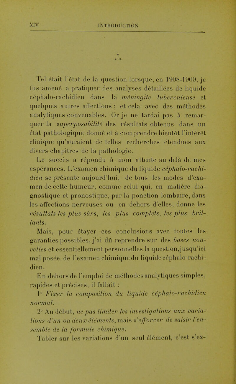 * Tel etait TiMat de la question lorsque, en 1908-1909, je fus amend a prali(juei' des analyses ddtaillees de liquide C(''phalo-rachidicn dans la meningile luberculeuse et quelqiies aiitres affections ; et cela avec des mcHhodes analytiques convenables. Or je ne tardai pas h remar- qiier la superposabilile des rt^sultats obtenus dans un 6tat pattiologique donne et h comprendre bient6t I'intdr^t clinique qu'auraient de telles recherches 6tendues aux divers chapitres de la pathologie. Le sneer's a repondu h mon attente au del^i de mes esp6rances. L'examen chimique du liquide ceplmlo-rachi- t//e/z se prdsente aujourd'hui, de tons les modes d'exa- men de cette humeur, comme celui qui, en matifere dia- gnostique et pronostique, par la ponction lombaire, dans les affections nerveuses ou en dehors d'elles, donne les resulials les plus surs, les plus compleis^ les plus bril- lanis. Mais, pour 6tayer ces conclusions avec toutes les- garanties possibles, j'ai du reprendre sur des bases nou- velles et essentiellement personnelles la question,jusqu'ici mal pos6e,de l'examen chimiquedu liquidec(!'phalo-raclii- dien. En detiorsde Temploi de mdthodesanalytiques simples, rapides et precises, il fallait : 1° Fixer la composition du liquide cephalo-rachidien normal. 2° Au ddbut, ne pas liniiler les inoesligalions aux varia- lions (Vun ou deux Elements^mi\\^ s'e/forcer de saisir Ven- semble de la formule chimique. Tabler sur les variations d'un seul 6l6ment, c'est s'ex-