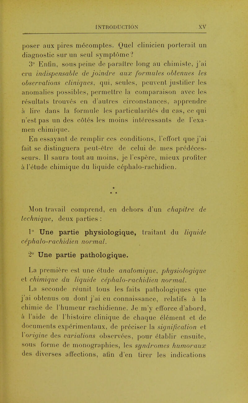 poser aux pires mc^comptes. Quel clinicien porterait un diagnostic siirun seul symptome ? 3° Enfin, sous peine de parailre long au chimiste, j'ai cru indispensable de joindi'e aux formiiles obleniies les observations cliniqiies, qui, seules, pcuvent justilier les anomalies possibles, permettrc la comparaison avec les r^sultals trouv6s en d'aulres circonstances, apprendre a lire dans la formule les particularites du cas, ce qui n'est pas un des c6l6s les moins int6ressanls de Texa- men chimique. En essayant de remplir ces conditions, Teffort que j'ai fait se distinguera peut-etre de celui de mes preddces- seurs. 11 saura tout au moins, je Tespere, mieux profiter a I'etude chimique du liquide c6phalo-rachidien, * Mon travail comprend, en dehors d'un chapilre de technique, deux parties : 1° Une partie physiologique, traitant du liquide cephalo-rachidien normal. 2° Une partie pathologique. La premi^^re est une ^tude anatomique, physiologique et chimique du liquide cephalo-rachidien normal. La seconde reunit tous les faits palhologiques que j'ai obtenus ou dont j'ai eu connaissance, relatifs h la chimie de I'humeur rachidienne. Je m'y efforce d'abord, a I'aide de I'histoire clinique de chaque 6l6ment et de documents exp6rimentaux, de pr^ciser la signification et Vorigine des variations ol)servees, pour (Hablir ensuite, sous forme de monographies, les syndromes humoraux des diverses affections, ahn d'en tirer les indications