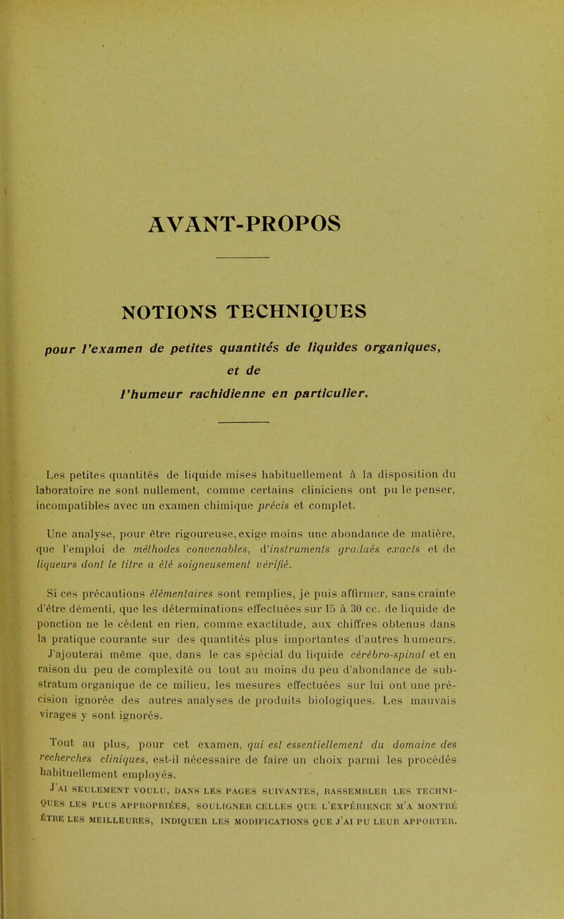 NOTIONS TECHNIQUES pour I'examen de petites quantites de liquides organiques, et de rhumeur rachidienne en particuller. Les petites quantites de liquide mises habituellement h la disposition du laboratoire ne sont nullement, conime certains cliniciens ont pu le pensei', incompatibles avec un examen chimique pricis et complet. Une analyse, pour 6tre rigoureuse, exige moins une abondance de malifere, que I'emploi de milhodes conuenables, d'inslrumenls (jraJut^s exacls et de liqueurs donl le litre a ele soigneusemenl verifid. Si ces precautions ddmenlaires sont remplies, je puis affirmer, sanscrainte d'etre d6menti, que les determinations elTectu6es sur 15 a 30 cc. de liquide de ponction ne le cedent en rien, comme exactitude, aux chifTres obtenus dans la pratique courante sur des quantites plus imporlantes d'autres humeurs. J'ajouterai mfime que, dans le cas special du liquide ciribro-spinal et en raison du peu de complexit6 ou tout au moins du peu d'abondance de sub- stratum organique de ce milieu, les mesures elTectuees sur lui ont une pre- cision ignoree des autrcs analyses de produits biologiques. Les mauvais viragos y sont ignores. Tout au plus, pour cet examen, qui esl essenliellenienl du domaine des recherclies cliniques, est-il necessaire de faire un choix parmi les precedes habituellement employes. J AI SEULEMENT VOULU, DANS LES PAGES SUIVANTES, RASSEMDLER LES TECHNI- QUES LES PLUS APPROPRlfiES, SOULIONEU CELLES QUE l'EXPKRIENCE M'A MONTRE fiXRE LES MEILLEURES, INDIQUER LES MODIFICATIONS QUE J'AI PU LEUR APPORTER.