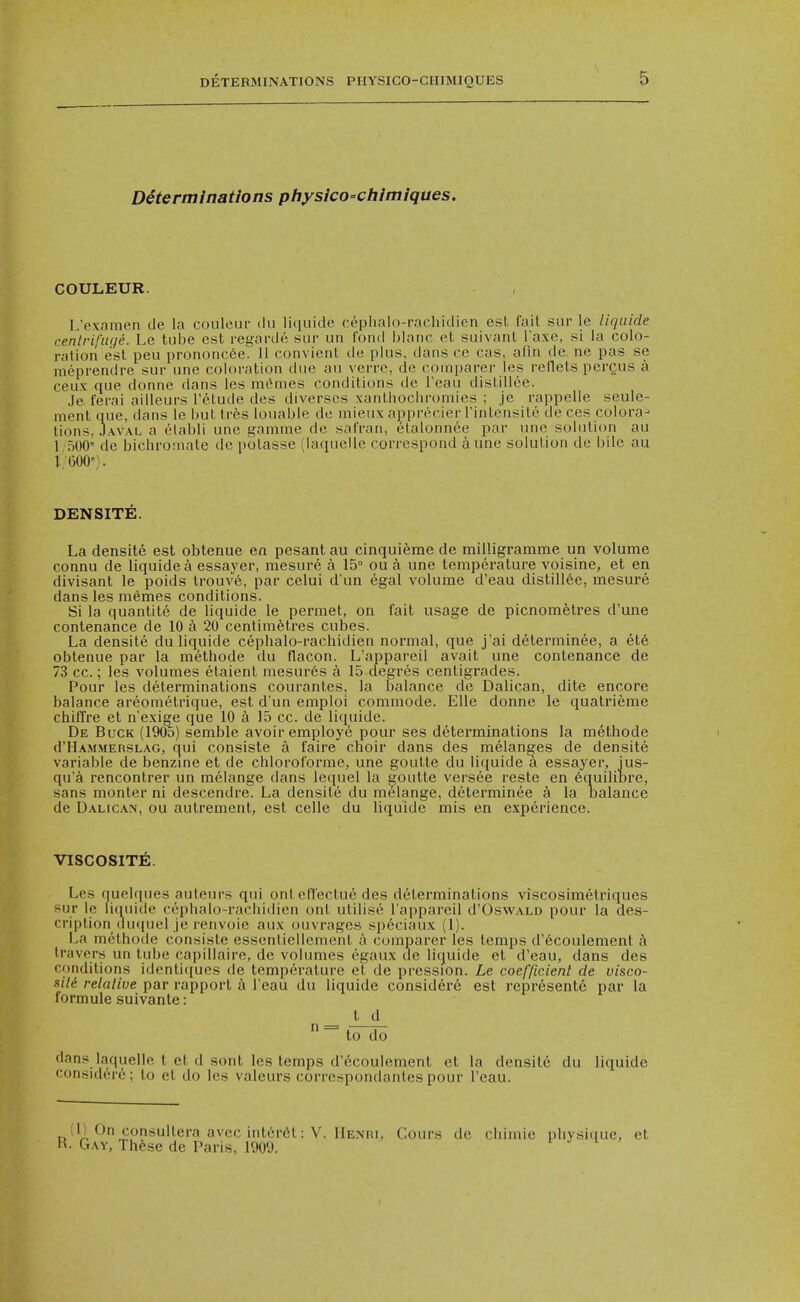 Determinations physico-chimiques. COULEUR. L'examen de la coulour du ]i([uide cephalo-racliidien est fail siir le liqiiide centrifuc/e. Le tube est regarde siir un fond blanc et suivanl I'axe, si la colo- ration est pen prononcee. 11 convient de plus, dans ce cas, alln de. ne pas se meprendre sui- une coloration due au verre, de comparer les reflets perQUS a ceux que donne dans les m(*mes conditions de I'eau distillee. Je ferai ailleurs I'etude des diverscs xanthocliromies ; je rappelie seule- menl que, dans le but trfes louable de mieux apprecier I'intensite de ces colora- tions, Javal a elabli une gamnie de safran, etalonnee par une solution au 1 500' de bichromate de potasse (iaquclle correspond a une solution de bile au 1 600'). DENSITE. La densite est obtenue en pesant au cinquieme de milligramme un volume connu de liquidea essayer, mesure a 15° ou a une temperature voisine, et en divisant le poids trouve, par celui d'un egal volume d'eau distilI6e, mesure dans les memes conditions. Si la quantite de liquide le permet, on fait usage de picnorafetres d'une conlenance de 10 a 20 centimetres cubes. La densite du liquide cephalo-rachidien normal, que j'ai determinee, a ete obtenue par la methode du flacon. L'appareil avait une contenance de 73 cc.; les volumes etaient mesures a 15 degres centigrades. Pour les determinations courantes, la balance de Dalican, dite encore balance areometrique, est d'un emploi commode. EUe donne le qualrieme chiffre et n'exige que 10 a 15 cc. de liquide. De Buck (1905) semble avoir employe pour ses determinations la methode d'HAMMERSLAG, cjul consiste a faire choir dans des melanges de densite variable de benzuie et de chloroforme, une goulte du liquide a essayer, ius- qua rencontrer un melange dans lequel la ^outte versee reste en ^quiliure, sans monter ni descendre. La densite du melange, determinee a la balance de Dalican, ou autrement, est celle du liquide mis en experience. VISCOSITEl. Les quelques auteurs qui onten'ectue des determinations viscosimelriques sur le liquide cephalo-rachidien ont utilise l'appareil d'OswALD pour la des- cription du((uel Je renvoie aux ouvrages speciaux (1). La methode consiste essentiellement a comparer les temps d'ecoulement h travers un tube capillaire, de volumes egaux tie liquide et d'eau, dans des conditions idenliqucs de temperature et de pression. Le coefficient de visco- sili relative par rapport a I'eau du liquide consid6re est represent6 par la formule suivante: t d  ^ to do dans laquelle t et d sont les temps d'ecoulement et la densite du liquide considere; to et do les valeurs correspondantes pour I'eau. (11 On consultera avec intfirdl: V. IIenui, Gours de chimie physi(iue, et ■ Gay, These de Paris, 1900.