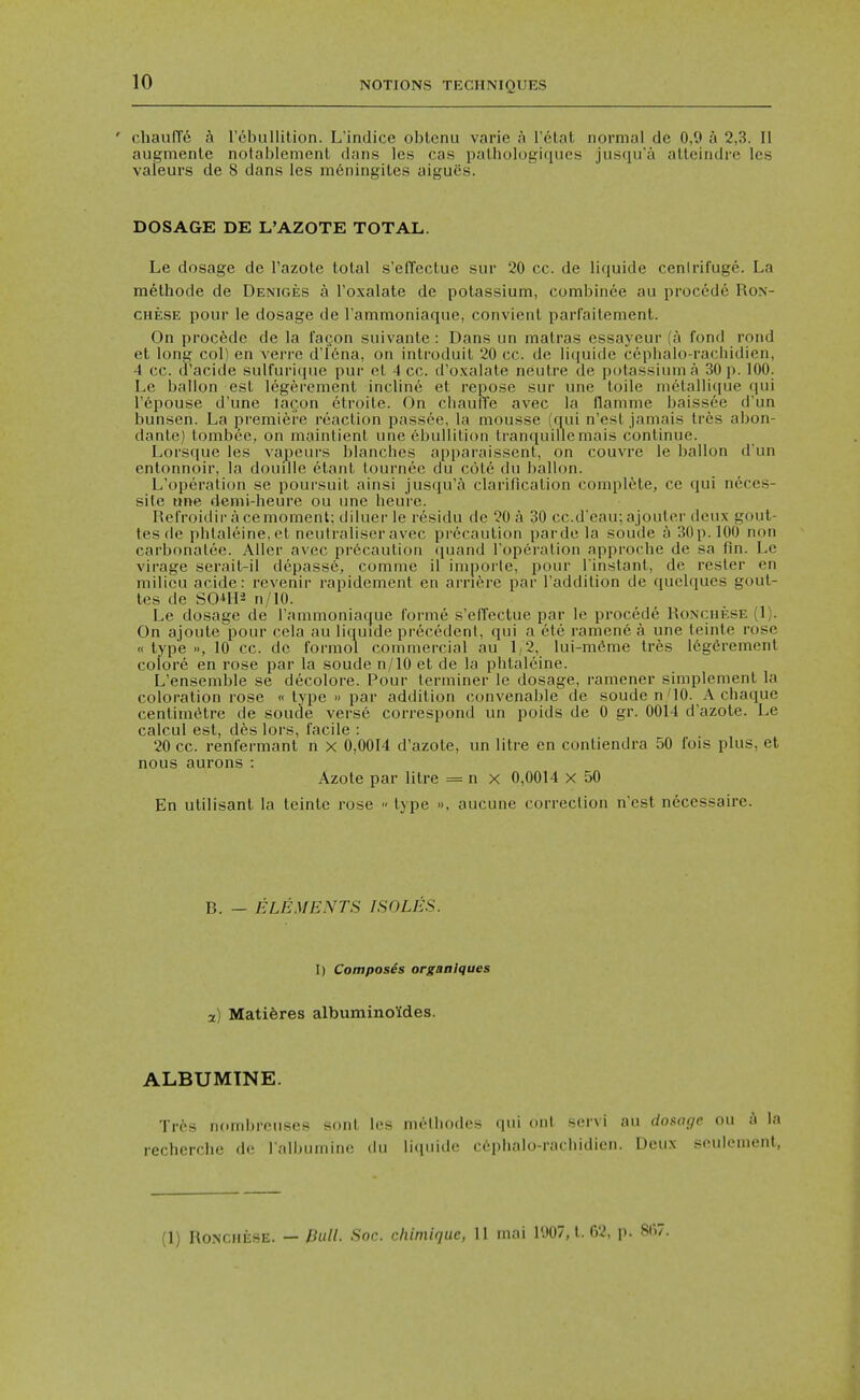 ' chaufTe a rebullition. L'indice oblcnu varie a Telat normal de 0,9 a 2,3. II augmenle notablement dans les cas palholugiques jiisqu'a alleindre les valeurs de 8 dans les m6ningiles aigues. DOSAGE DE L'AZOTE TOTAL. Le dosage de I'azote total s'effectue sur 20 cc. de liquide cenlrifuge. La methode de Deniges a I'oxalate de potassium, combinee au procede Ron- CHESE pour le dosage de Tammoniaque, convient parfailement. On precede de la fa^on suivante : Dans un malras essayeur (a fond roiid et long col) en verre di6na, on introduil 20 cc. de liciuide cepbalo-raciiidien, 4 cc. d'acide sulfuri({ue pur cl 4 cc. d'o.\alate neutre de potassium a 30 p. 100. Le ballon est legerenient incline et repose sur une toile nietalli(iue qui I'epouse d'une lacon etroite. On cliaufTe avec la flamme baissee d'un bunsen. La premiere reaction passce, la mousse (qui n'est jamais tr6s abon- dante) tombee, on maintient une (Mjullition tranquillemais continue. Lorsque les vapeurs blancbes apparaissent, on couvre le ballon d'un entonnoir, la douille etant lournec du cote du ballon. L'operation se poursuit ainsi jusqu'a clarification compli^te, ce qui neces- silc tine demi-heure ou ime heure. Rel'roidir ace moment; diluer le residu de 20 a 30 cc.deau: ajouter deu.x gout- tesde phlaleine,et neutraliseravec precaution parde la soude ^ SOp.lOO non carbonalee. Aller avec pr6caution ([uand roperation approche de sa fin. Le virage serait-il depassc, comme il imporle, pour I'instant, de resler en milieu acide: revenir rapidement en arriere par I'addition de quelques gout- les de S01H2 n/lO. Le dosage de Tammoniaquc forme s'effectue par le procede Ronchese (1). On ajoute pour cela au liquide precedent, qui a ete ramene a une teinte rose « type 10 cc. de formol commercial au 1/2, lui-m6me tres legdrement colore en rose par la soude n/lO et de la phtaleine. L'ensemble se decolore. Pour terminer le dosage, ramener simplement la coloration rose « type » par addition convenal)le de soude n/10. A chaque centim(itre de soude verse correspond un poids de 0 gr. 0014 d'azote. Le calcul est, des lors, facile : 20 cc. renfermant n x 0,0014 d'azote, un litre en contiendra 50 fois plus, et nous aurons: Azote par litre = n x 0,0014 x 50 En utilisanl la teinte rose « type », aucune correction n'est necessaire. B. - ELEMENTS ISOLES. I) Composes organIques a) Mati6res albuminoldes. ALBUMTNE. Tr6s nombrcuses sont les metbodes qui ont servi au dostu/e ou a la recherche de lalbumino du liquide c6phalo-rachidien. Deu.x seulenient, (1) Ronchese. — Bull. Soc. chimiquc, 11 mai l'.)07, t. 62, p. 8(i7.