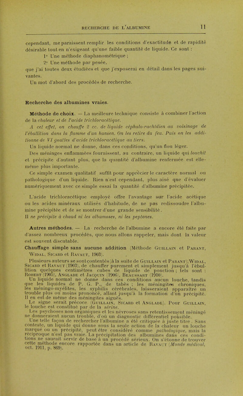 cependant, me paraissent remplii- les conditions d'exactilude et de rapidite desirable tout en n'cxigeant qu'une faible quantite de liquide. Ce sent: 1° Une melhode diaphanometrique ; 2 Une m6thode par pesee, que j'ai toutes deux eludiees et que j'exposerai en detail dans les pages sui- vanles. Un mot d'abord des precedes de recherche. Recherche des albumines vraies. Methode de choix. — La meilleure technique consislc a combiner Taction de la chaleur el de I'acide Irichloracelique. A eel e/Jel, on chauffe 2 cc. de liquide cephalo-rachidien au voisinage de I'ebullilion dans la flamme d'un bunsen. On les retire du feu. Puis on les addi- lionne de VI goutles d'acide Irichloracelique au tiers. Un liquide normal ne donne, dans ces conditions, qu'un llou leger. Des meninges enflammees fournissent, au contraire, un liquide qui louchit et precipite d'autant plus, que la quantite d'albumine renfermee est elle- nif^me plus importante. Ce simple examen qualitatii suffit pour apprecier le caractere normal ou pathologique d un liquide. Rien n est cependant, plus aise que d'evaluer numeriquement avec ce simple essai la quantite d'albumine precipilee. L'acide trichloracetique employe olTre I'avantage sur I'acide acetique ou les acides min6raux utilises d'habitude, de nc pas redissoudre I'albu- mine precipitee et de se montrer d'une grande sensibilite. II ne precipite d chaud ni les albumoses, ni les peptones. Autres m^thodes. — La recherche de I'albumine a encore ete faite par d'assez nombreux proced6s, que nous allons rappcler, mais dont la valeur est souvent discutable. Chauffage simple sans aucune addition (Methode Guillain et Parant, WiDAL, SiCARD et Ravaut, 1903). Plusieursauteurs se sontcontentes(^i la suite de Guillatn et Parat>jt);Widal, SiCARD et Ravaut (1903), de chauffer purement et simplement jusqu'a I'ebul- lition quelques centimetres cubes de liquide de ponctioh ; tels sont : Robert (1905), Anglade et Jacquin (1906), Beaussart (1910). Un liquide normal ne donne dans ces conditions aucun louche, tandis que les liquides de P. G. P., de tabfes ; les meningiteis chroniques, les meningo-myelites, les syphilis cerebrales, laisseraient apparailre un trouble plus ou moins prononcc, allant jusqu'a la formation d'un precipite. II en est de m6me des m6ningites aigues. Le signe serait precoce (Guillain, Sicard et Anglade). Pour Guillain, le louche est constitue par de la serine. Les psychoses non organifjues et ics nevroscs sans retentissement nicninge ne donneraienl aucun trouble, d'oii un diagnostic diflerenliel possible. Une telle facon de rechercher I'albumine a etc critifiuf'o a juste tilre . Sans contestc, un liquide qui donne sous la seulc action de la chaleur un louche marque ou un precipite, peut 6tre considere commc patholoqique, mais la reciproque n'esl pas vraie. La pi'ecipitation des albumines daiis ces condi- tions ne saurait servir de base a un procede s6rieux. On s'elonne de trouver cette methode encore rapportee dans un article de Ravai t [Monde niddical, oct. 1911, p. 869).