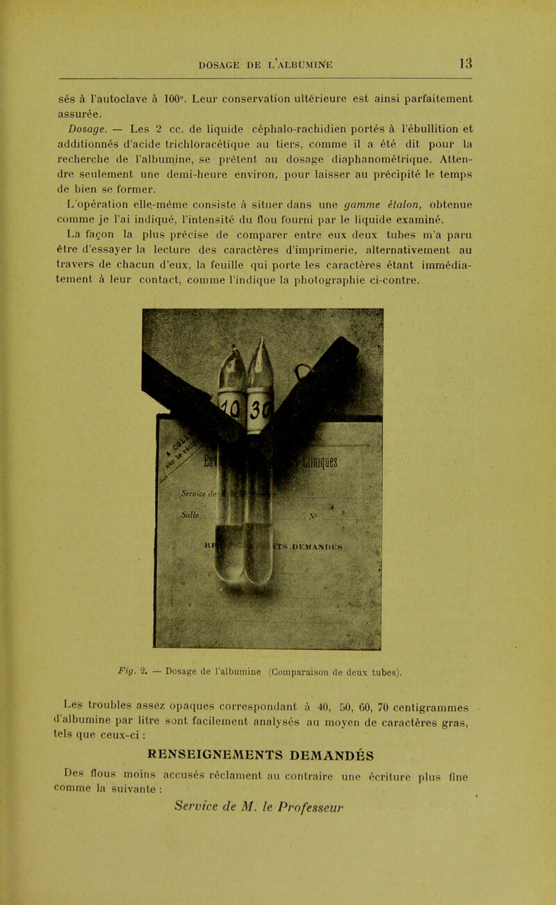 ses h rautoclave h 100°. Leur conservation ulterieure est ainsi parfailement assuree. Dosage. — Les 2 cc. de liquide c^phalo-rachidien port^s k I'ebullition et additionn^s d'acide trichlorac^tique au tiers, comme il a ete dit pour la recherche de ralbumine, sc pr^tent au dosage diaphanometrique. Atten- dre seulement une demi-heure environ, pour laisser au pr6cipite le temps de bien se former. L'operation elie-m^me consiste a situer dans une gamnie ilalon, obtenue comme je I'ai indique, Tintensite du flou fourni par le liquide examine. La fagon la plus precise de comparer entre eux deux tubes m'a paru 6tre d'essayer la lecture des caractferes d'imprimerie, alternativement au travers de chacun d'eux, la feuille qui porte les caract^res etant imm6dia- tement a leur contact, comme I'indique la photographic ci-contre. Fig. 2. — Do-sage de I'albumine (Gomparaisou de deux tubes). Les troubles assez opaques correspondant a 40, 50, 60, 70 centigrammes d'albumine par litre sont facilement analyses au moyen de caractferes gras, tels que ceux-ci: RENSEIGNEMENTS DEMANDES Des flous moins accus6s r^clament au contraire une ecriture plus fine comme la suivante : Service de M. le Professeur