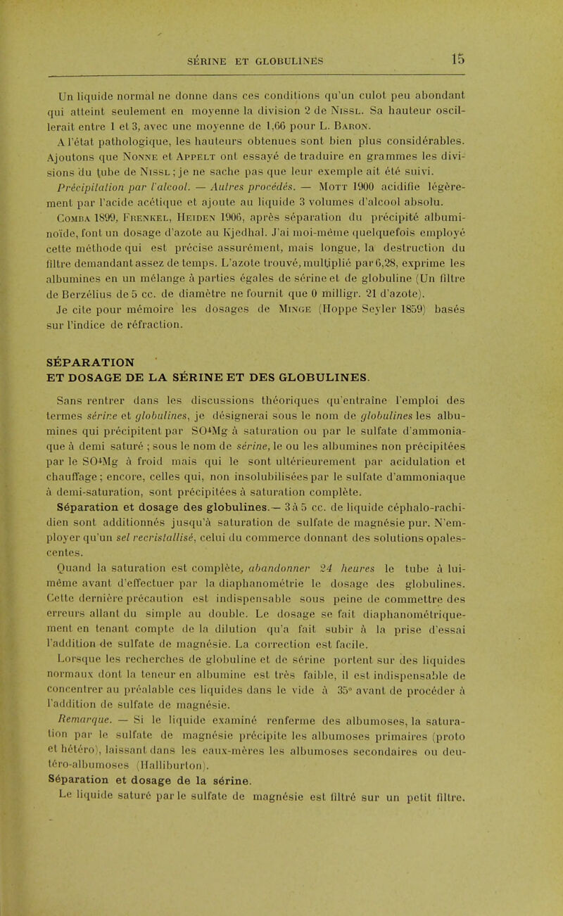 Un liquide normal ne donne dans ces conditions qu'un ciilot peu abondant qui atleint seulement en moyenne la division 2 de Nissl. Sa hauteur oscil- lerait entre 1 et3, avec une moyenne de 1,66 pour L. Baron. Al'^tat pathologique, les hauteurs obtenues sont bien plus considerables. Ajoutons que Nonne et Appelt ont essaye de traduire en grammes les divi- sions du tube de Nissl; je ne sache pas que leur exemple ait 6t6 suivi. Prdcipilalion par I'alcool. — Aulres procedes. — Mott 1900 acidifie leg^sre- ment par I'acide ac^lique et ajoute au liquide 3 volumes d'alcool absolu. CoMDA 1899, Frenkel, Heiden 1906, aprfes separation du precipite albumi- noide, font un dosage d'azote au Kjedhal. J'ai nioi-mdme quelquefois employe cette methode qui est precise assurement, mais longue, la destruction du nitre demandant assez de temps. L'azote trouve, mulUplie par 6,28, exprime les albumines en un melange a parties egales de serine el de globuline (Un fdlre de Berzelius de 5 cc. de diametre ne fournit que 0 milligr. 21 d'azote). Je cite pour raemoire les dosages de Minge (Iloppe Seyler 1859) bas6s sur rindice de refraction. SEPARATION ET DOSAGE DE LA SERINE ET DES GLOBULINES. Sans rentrer dans les discussions theoriques qu'entrainc Temploi des lermes serine et globulines, je dcsignerai sous le nom de globiilines les albu- mines qui precipitent par SG^Mg a saturation ou par le sulfate d'ammonia- que a demi sature ; sous le nom de serine, le ou les albumines non pr6cipitees par le SO^^Mg h froid mais qui le sont ulterieurement par acidulation et chauflage; encore, celles qui, non insolubiliseespar le sulfate d'ammoniaque a demi-saturation, sont pr6cipitees saturation complete. Separation et dosage des globulines.— 3a5 cc. de liquide cephalo-rachi- dicn sont additionncs jusqu'a saturation de sulfate de magnesie pur. N'em- ployer qu'un set recrislallisi, ceUii du commerce donnant des solutions opales- centes. Quand la saturation est complete, abandonner 24 hearts le tube a lui- m6me avant d'elTcctuer par la diaphanomelrie le dosage des globulines. Cclte derniere precaution est indispensable sous peine de commettre des erreurs allant du simple au double. Le dosage se fait diaphanometrique- ment en tenant compte de la dilution qu'a fait subir a la prise d'essai I'addition de sulfate de magnesie. La correction est facile. Lorsque les recherches de globuline et de serine portent sur des liquides normaux dont la tencur en albumine est tr^is faible, il est indispensable de concentrer au prealable ces liquides dans le vide a 3.5° avant de proc6der ;'i I'addition de sulfate de magnesie. Remarque. — Si le liquide examine renferme des albumoses, la satura- tion par le sulfate de magnesie prdcipite les albumoses primaires (proto et hetero), laissant dans les eau.x-mferes les albumoses secondaires ou deu- ti'M'o-albumoses (Ilalliburlon). separation et dosage de la s6rine. Le liquide sature par le sulfate de magn6sie est flltr6 sur un petit filtre.