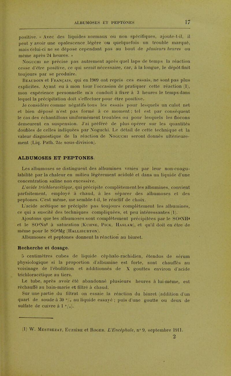 positive. « Avec des liquides normaux ou non sp6cifiques, ajoule-t-il, il pent y avoir une opalescence leg^sre ou quelquelois un trouble marqu6, inairi Cclui-ci ne se d6pose cependant pas au bout de plusieurs heures ou m<ime apris 24 heures. » NoGucHi ne precise pas aulrenient apr^s quel laps de temps la reaction cesse d'^lve positive, ce qui serait n<^cessaire, car, h la longue, le depot finit toujours par se produire. Beaudoin et Fran^ais, qui en 1909 ont repris ces essais, ne sontpas plus c.xplicites. Ayant eu a mon lour I'occasion de pratiquer cette reaction (1), nion experience personnelle m a conduit a fixer a 3 heures le temps dans lequel la precipitation doit s'elTectuer pour 6tre positive. Je consid^re comme negatifs tous les essais pour lesquels un culol net et bien depose n'est pas forme i\ ce moment; tel est par consequent le cas des echanlillons uniformement troubles ou pour lesquels les llocons demeurent en suspension. J'ai pr6fer6 de plus operer sur les quantil^s doubles de celles indiquees par Noguchi. Le detail de cette technique et la valeur diagnostique de la reaction de Noguchi seront donnas ulterieure- ment (Liq. Path. 2de sous-division). ALBUMOSES ET PEPTONES. Les albumoses se distinguent des albumines vraies par leur non-coagu- labilite par la chaleur en milieu legeremenl acidule et dans un liquide d'une concentration saline non excessive. Uacide /r/c/z/orac<?//r/ue, qui precipite compl^tement les albumines, convient parfaitement, employ6 a chaud, a les separer des albumoses et des peptones. C'est mdme, me semble-t-il, le r^actif de choix. L'acide ac^tique ne precipile pas toujours compl6tement les albumines, ce qui a suscite des techniques compliquees, et peu int6ressantes (1). Ajoutons que les albumoses sont compl6tement precipit6es par le SO*NH* et le SO^Na* a saturation (Klthne, Pick, Haslam), et qu'il doit en etre de meme pour le SO^Mg (Halliburton). Albumoses et peptones donnent la reaction au biuret. Recherche et dosage. 5 centimetres cubes de liquide cephalo-rachidien, elendus de serum physiologique si la proportion dalbumine est forte, sont chauffes au voisinage de I'ebullition et additionnes de X gouttes environ d'acide trichloracetique au tiers. Le tube, apr6s avoir 616 abandonne plusieurs heures a lui-m6me, est r6chaufl'6 au bain-marie et flllr6 a chaud. Sur une partie du filtrat on essaie la r6action du biuret (addition d un quart de soude a 30 °/o au liquide essaye ; puis d'une goutte ou deux de sulfate de cuivre a 1 /o). (1) W. Mestrezat, Euziehe et Roger. L'Eneipliale, n 9, septembre 19n. 2