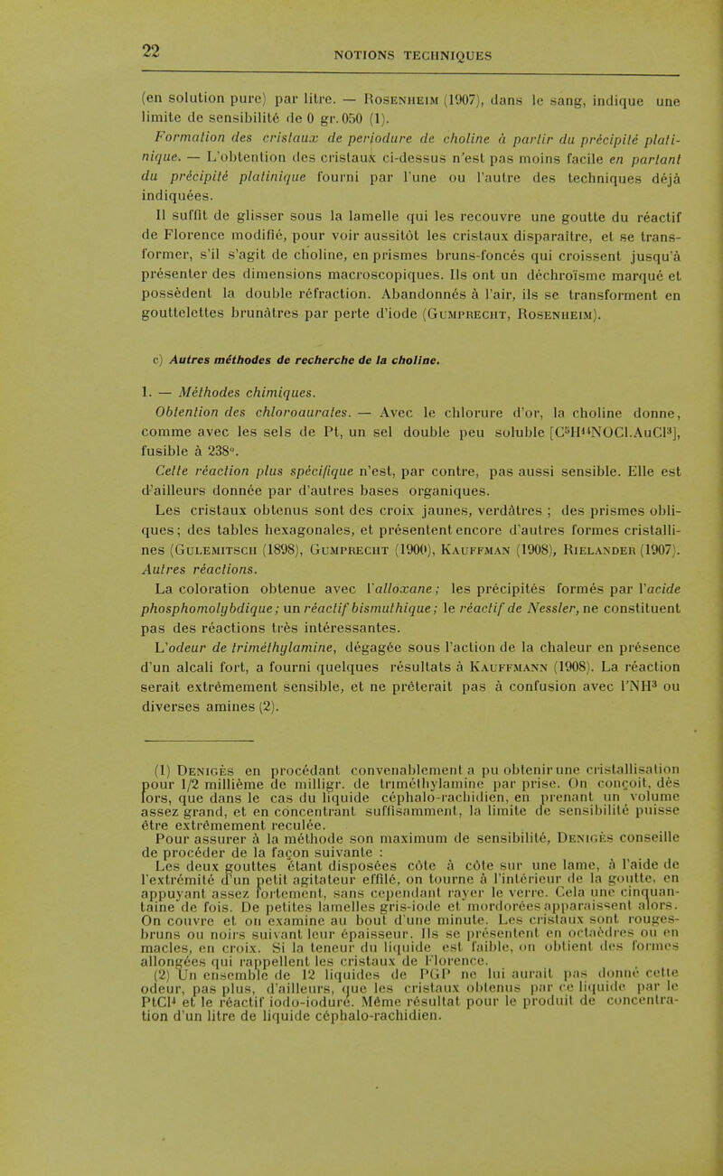 (en solution pure) par litre. — Rosenheim (1907), dans le sang, indique une limite de sensibility de 0 gr.050 (1). Formalion des crislaux de periodure de choline a parlir du pr&cipiU plali- nique. — L'obtention dcs cristaux ci-dessus n'est pas moins facile en parlanl du pricipiU plalinique fourni par I'une ou Taulre des techniques deji indiquees. II suffit de glisser sous la lamelle qui les recouvre une goutte du reactif de Florence modifie, pour voir aussitot les cristaux disparaitre, el se trans- former, s'il s'agit de choline, en prismes bruns-fonces qui croissent jusqu'a presenter des dimensions macroscopiques. lis ont un dechroisme marque et poss^dent la double refraction. Abandonn^s a I'air, ils se transforment en gouttelcttes brundtres par perte d'iode (Gumprecht, Rosenheim). c) Autres mithodes de recherche de la choliae. 1. — Melhodes chiniiques. Oblenlion des chloroaurales. — Avec le chlorure d'or, la choline donne, comme avec les sels de Pt, un sel double peu soluble [C^HNOCl.AuCl^], fusible a 238°. Celle rdaclion plus specifique n'est, par contre, pas aussi sensible. Elle est d'ailleurs donnee par d'autres bases organiques. Les cristaux oblenus sont des croix jaunes, verdatres ; des prismes obli- ques; des tables hexagonales, et presentent encore d'autres formes cristalli- nes (Gulemitsch (1898), Gumprecht (1900), Kauffman (1908), Rielander (1907). Aulres reactions. La coloration obtenue avec Valloxane; les precipites formes par Vacide phosphoniolybdique; un reactif bisinulhique; le reactif de Nessler,ne constituent pas des reactions tres int^ressantes. Uodeur de trimetlujlamine, degag6e sous Taction de la chaleur en presence d'un alcali fort, a fourni quelques resultats a Kauffmann (1908). La reaction serait extremeraent sensible, et ne preterait pas a confusion avec I'NH^ ou diverses amines (2). (1) Deniges en procedant convenablement a pu oblenir une ciistallisalion f)Our 1/2 millieme de niiiligr. de trimelhylamine par prise. On congoit, des ors, que dans le cas du liquide cephalo-racliidien, en prenant un volume assez grand, et en concentranl sufflsamment, la limite de sensibililc- puisse 6tre extr6mement reculee. Pour assurer h la m^lhode son maximum de sensibility, Deniges conseille de proceder de la fagon suivante : Les deux gouttes etant disposees cOte i c6te sur une lame, a I'aide de I'extrd'mile cTun petit agitateur effild, on tourne a rintcrieur de la goutte, en appuyanl assez fortement, sans ccpendanl rayer le verre. Cela une cinquan- taine de fois. De petiles lamelles gris-iode et murdordesapparaissenl alors. On couvre el on examine au bout d une minute. Les crislaux sont rouges- bruns ou noii-s suivant leur ^paisseur. lis so pr(''scnlpril en oclModres ou en macles, en croix. Si la leneur du li(iuide est I'aible, on oblient des formes alIong6es qui rappellent les cristaux de Florence. (2) Un ensemble de 12 liquides de PGP ne hii .unail pas donne celte odeur, pas plus, d'ailleurs, que les crislaux oblenus par ce liipiide par le PtCH et le r6actif iodo-iodure. Mdme r6sultal pour le produil de concentra- tion d'un litre de liquide c6phalo-rachidien.