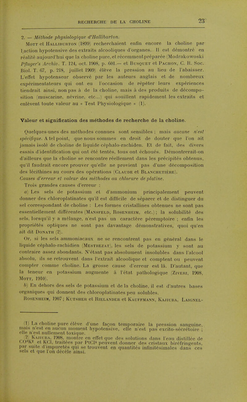 2. — Melhode phtjsiologique d'Halliburlon. MoTT et Halliburton (1899) recherchaient enfin encore la choline par l aclion hypotensive des extraits alcooliques d'organes. II est d6montr6 en reality aujourd'hui que la choline pure, etr^cemmentpreparee (Modrakowoski Pfluger's Archiu. T. 124, oct. 1908, p. 601.— et Busquet et Pachon, C. R. Soc. Biol. T. 67, p. 218, juillet 1909) eleve la pression au lieu de I'abaisser. L'elTet h3'potenseur observe par les aiileurs anglais et de nombreux experimentaleurs qui ont eu l occasion de repeter leurs experiences tiendrait ainsi, non pas a de la choline, mais a des produils de decompo- silion (muscarine, nevrine, etc..) qui souillent rapidement les extraits et enlevent toute valeur au « Test Physiologique » (1). Valeur et signification des methodes de recherche de la choline. Quelques-unes des methodes connues sont sensibles ; mais aucune n'esl speciftque. A tel point, que nous sommes en droit de douter que Ton ait jamais isole de choline de liquide cephalo-rachiden. Et de fait, des divers essais d'idenlification qui ont ete tenths, tous ont echoues. Demontrerait-on d'ailleurs que la choline se rencontre reellement dans les precipites obtenus, qu'il faudrait encore prouver qu'elle ne provient pas d'une decomposition des lecithines au cours des operations (Claude et Blanchetiere). Causes d'erreur et valeur des methodes au chlorure de plaline. Trois grandes causes d'erreur : a) Les sels de potassium et d'ammonium principalement peuvent donner des chloroplatinates qu'il est difficile de separer et de distinguer du sel correspondant de choline : Les formes cristallines obtenues ne sont pas essentiellement difTerentes (Mansfeld, Rosenheim, etc.); la solubilite des sels, lorsqu'il y a melange, nest pas un caractfere peremptoire ; enfin les proprietes optiques ne sont pas davantage demonstratives, quoi qu'en ait dit DoNATH (2). Or, si les sels ammoniacaux ne sc rencontrent pas en general dans le liquide cephalo-rachidien (Mestrezat), les sels de potassium y sont au conlraire assez abondants. N'etant pas absolument insolubles dans I'alcool absolu, lis se retrouvent dans I'extrait alcoolique et comptent ou peuvent compter comme choline. La grosse cause d'erreur est la. D'autant, que la leneur en potassium augmente a I'etat pathologique (Ziveri, 1908, MOTT, 1910). h) En dehors des sels de potassium et de la choline, il est d'autres bases organiques qui donnent des chloroplatinates peu solubles. RosENUEi.M, 1907; Kutsher et Rielander et Kauffmann, Kajiura, Laignel- fl) La choline pure 61feve d'une fagon temnoraire la pression sanguine, mais n'est en aucun moment hypotensive, cite n'est pas excito-secretoire ; die n'est nullement toxifiue. <-/?t'i-'^ '''^'^' cn elTelque des solutions dans I'eau dlstillee de (.OM\i et KCl, traitees par PlGli peuvent donner des cristaiix birt'fringents, par suite d'lmpuretes qui se Irouvent en quantitcs inrinil6simales dans ces sels el que I on decele ainsi.