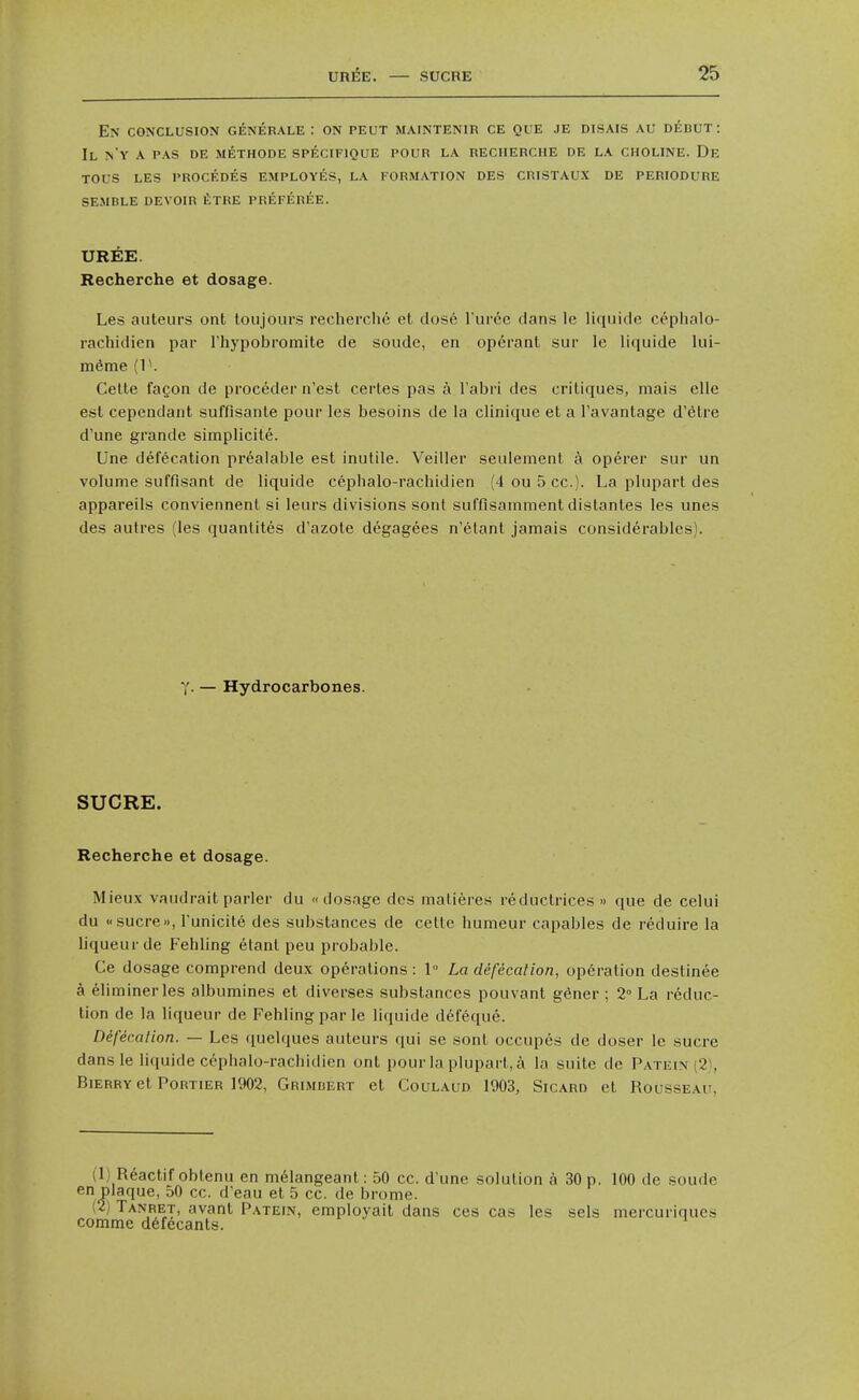 En conclusion generale : on peut maintenir ce que je disais au dedut: II N'Y a pas DE METHODE SPECIFIQUE POUR LA RECHERCHE DE LA CHOLINE. De TOUS LES PROCEDES EMPLOYES, LA FORMATION DES CRISTAUX DE PERIODURE SEMBLE DEVOIR tXRE PREFEREE. UREE. Recherche et dosage. Les auteurs ont toiijours recherche et dose I'lirce clans le liquide cephalo- rachidicn par Thypobromite de sonde, en operant sur le hquide kii- meme (P. Celte fagon de proceder n'est certes pas a I'abri des critiques, mais elle est cependant suffisanle pour les besoins de la clinique et a I'avantage d'etre d'une grande simplicite. Une defecation preaiable est inutile. Veiller seulement a operer sur un volume suffisant de liquide cepbalo-rachidien (4 ou 5 cc). La plupart des appareils conviennent si leurs divisions sont suffisarnment distantes les unes des autres (les quanlites d'azote degagees n'etant jamais considerables). y. — Hydrocarbones. SUCRE. Recherche et dosage. Mieux vaudrait parler du dosage des maliferes reductrices » que de celui du «sucre», I'unicite des substances de cetle humeur capables de reduire la liqueur de Fehling etant peu probable. Ce dosage comprend deux operations : 1 La defecation, operation destinee a eliminerles albumines et diverses substances pouvant gener ; 2° La reduc- tion de la liqueur de Fehling par le liquide d6feque. Defecation. — Les (luelques auteurs qui se sonl occupes de doser le sucre dansle liquide cepbalo-rachidien ont pour la plupart, a la suite de Patein (2\ BiERRvet PoRTiER 1902, Grimbert et CouLAUD 1903, SicARD et Rousseau, (1) Reactif obtenu en melangeanl: 50 cc. d une solution h 30 p. 100 de soude en plaque, 50 cc. d'eau et 5 cc. de brome. (2) Tanret, avant P.\tein, employait dans ces cas les sels mercuriques comrae d6fecants.