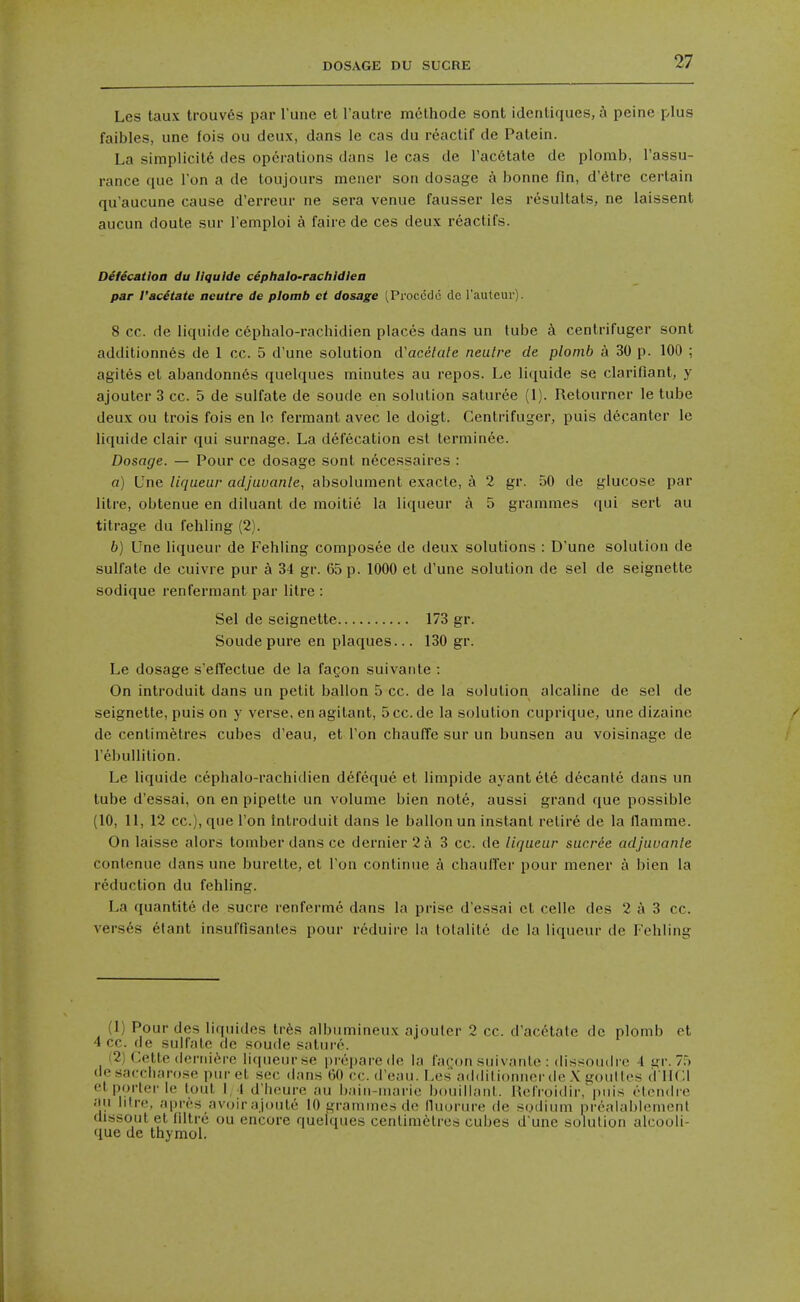 Les taux trouv6s par Tune et I'autre melhode sont idcnliques, a peine plus faibles, une fois ou deux, dans le cas du reaclif de Palein. La simplicity des operations dans le cas de I'acdtate de plomb, I'assu- rance que Ton a de toujours mener son dosage a bonne fin, d'etre certain qu'aucune cause d'erreur ne sera venue fausser les resultats, ne laissent aucun doute sur I'emploi a faire de ces deux reactifs. Defecation du llqulde cephalo-rachldlea par I'acetate aeutre de plomb et dosage (Proccdc cic I'auteur). 8 cc. de liquide c6phalo-rachidien places dans un tube k centrifuger sont additionnes de 1 cc. 5 d'une solution d'acelale neulre de plomb a 30 p. 100 ; agites et abandonn6s quelques minutes au repos. Le liquide se clarifiant, y ajouter 3 cc. 5 de sulfate de soude en solution saturee (1). Retourner le tube deux ou trois fois en le fermant avec le doigt. Centrifuger, puis decanter le liquide clair qui surnage. La defecation est terminee. Dosage. — Pour ce dosage sont necessaires : a) Une liqueur adjuuanle, absolument exacle, a 2 gr. 50 de glucose par litre, obtenue en diluant de raoitie la liqueur a 5 grammes qui sert au titrage du fehling (2). b) Une liqueur de Fehling composee de deux solutions : D'une solution de sulfate de cuivre pur a 34 gr. 65 p. 1000 et d'une solution de sel de seignette sodique renfermant par litre : Sel de seignette 173 gr. Soude pure en plaques... 130 gr. Le dosage s'elTectue de la fagon suivante : On introduit dans un petit ballon 5 cc. de la solution alcaline de sel de seignette, puis on y verse, enagilant, 5cc.de la solution cuprique, une dizaine de centimetres cubes d'eau, et Ton chaulTe sur un bunsen au voisinage de I'ebullilion. Le liquide cephalo-rachidien defeque et limpide ayantete decante dans un tube d'essai, on en pipette un volume bien note, aussi grand que possible (10, 11, 12 cc), que Ton Introduit dans le ballon un instant retire de la llamme. On laisse alors tomberdansce dernier 2 A 3 cc. de liqueur sucree adjuuante contenue dans une burette, et Ton continue a chauffer pour mener a bien la reduction du fehling. La quantite de sucre renferme dans la prise d'essai et celle des 2 a 3 cc. versus 6tant insuffisanles pour reduire la tolalite de la liqueur de Fehling (1) Pour des liquides tres albumineux ajouter 2 cc. d'acdtate de plomb et 4 cc. de sulfate de soude sature. (2) Cette (leniitM-c li(pieurse prepare de la fat^on suivanlo : dissoudrc 1 i^r. 75 desacciiarose piu-et sec dans 60 cc. d'eau. Les addilioniior de \ youlles (VllCl et porter le lout I, I d'licure au bain-marie bouillanl. HeiVoidir,'|)nis (Mondre au litre, apres avoirajoute 10 grammes de lluorure de sodium prealablemenl dissout et filtrc ou encore quelques centimetres cubes d'une solution alcooli- que de thymol.