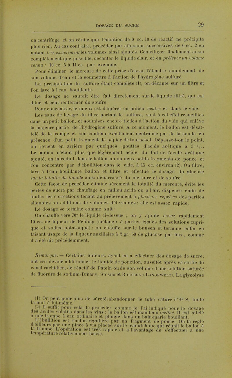 on centrifuge et on verifie que raddilion dc 0 cc. 10 de i-eaclif ne prccipile plus rien. Au cas conti aire, proc6der par affusions successives de 0 cc. 2 en notant Ires exac/emeH/les volumes ainsi ajoutes. Cenlrifuger finalement aussi coniplelement que possible, decanter le li(iuide clair, et en prileuer iin volume conmi: 10 cc. 5 a 11 cc. par e.xemple. Pour eiiminer le mercure de celle prise d'essai, I'etendre simplement de son volume d'eau el la soumeltre a Taction de I'liydrogenc sulfurd. La precipitation du sulfuro etant complete (1), on decante sur un fillre et I on lave a I'eau bouillante. Le dosage ne saurait elre fait directement sur le liquide fiilre, qui est dilue et peut renfermer du soufre. Pour concentrer, le mieux est d'operer en milieu neiilre et dans le vide. Les eaux de lavage du fdlre porlant le sulfure, sonl a cetelTet recueillies dans un petit ballon, et soumises encore tildes Taction du vide qui enl^ve la majeure partie de Thydrogfene sulfure. A ce moment, le ballon est desat- tele de la trompe, et son contenu exactement neutralise par de la soude en presence d'un petit fragment de papier de lournesol. Depasse-t-on le point, on revient en arri^re par quelques goultes d'acide acetique a 3 °/o. Le milieu n'etant plus que Icgerement acide, du fait de Tacide acetique ajoute, on introduit dans le ballon un ou deux petits fragments de ponce et Ton concentre par d'ebullition dans le vide, ;\ 15 cc. environ (2). On filtre, lave a Teau bouillante ballon et filtre et effectue le dosage du glucose sur la lolalile du liquide ainsi d6barrasse du mercure et de soufre. Cette faQon de proceder elimine surement la totalite du mercure, evite les pertes de sucre par chauffage en milieu acide ou a Tair, dispense enfin de toutes les corrections tenant au prel^vement a plusieurs reprises des parties aliquotes ou additions de volumes delerminfes ; elle est assez rapide. Le dosage se termine comme suit : On cliauffe vers 70° le licjuide ci-dessus ; on y ajoute assez rapidement 10 cc. de liqueur de Feliling (melange h parties egales des solutions cupri- que et sodico-potassique) ; on chauffe sur le bunsen et termine enfin en faisant usage de la liqueur auxiliaire a 2 gr. 50 de glucose par litre, comme 11 a 616 dit prec6demment. Remarque. — Certains auteurs, ayant eu a efft^ctuer des dosage de sucre, ont cru devoir addilionner le liquide de ponction, aussitot apr6s sa sortie du canal rachidien, de r6actif de Patein oude son volume d'une solution satur6e de fluorure de sodium (Bierry, Sicard et Rousseau-Langewelt). La glycolyse (1) On peut pour plus de siiret6,abandonner le tube satur6 d'H8 S, toule la nuit ]ui-m6me. (2) II suffit pour rcla de proceder comme je Tai indicjue pour le dosage ties acides volatils dans les vins : le ballon est maintenu inrliniK II est allel6 ^' ^'■,V-fP^  '^•'1 ordinaire et plonge tiaiis un bain-marie bouillant. L ebullition est rondue reguli^re par un fragment de ponce. On la regie dailieurs par ime i)ince a vis placce sur le caoulcbouc qui reunit le ballon A a trompe. L operation est tr6s rapide et a Tavantage de s'eflectuer a une temperature relativement basse.