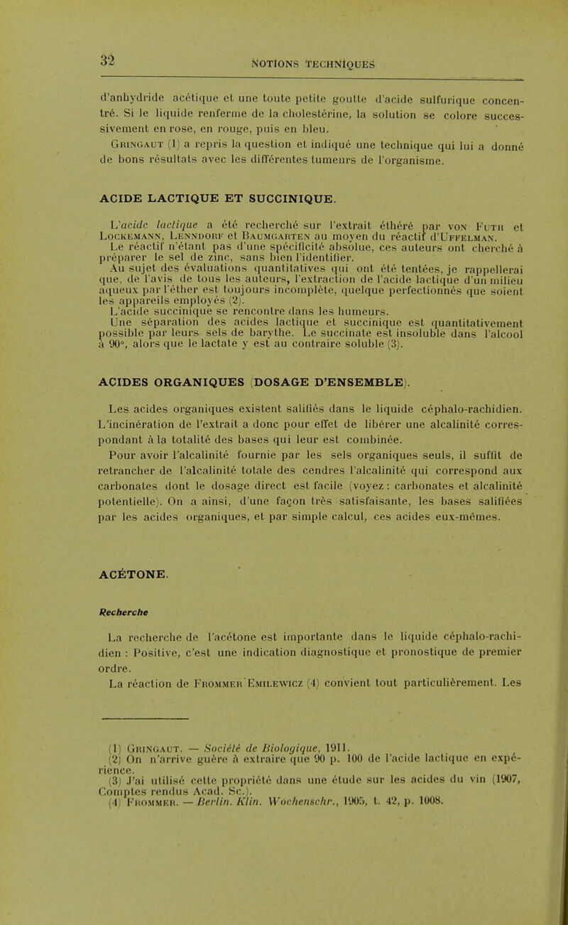 d'anbydride acelique et une toule petite goutte d'acide sulfuiique concen- tr6. Si le liquide renferme de la cholesterine, la solution so colore succes- sivement en rose, en rouge, puis en bleu. Gringaut (1) a repris la question el indi(jue une tecbnique qui lui a donn6 de bons resultals avec les diflerentes lumeurs de Torganisme. ACIDE LACTIQUE ET SUCCINIQUE. L'acidc laclique a ete recbercbe sur I'extrait ether6 par von Kltii et LocivEMANN, Lenndorf et Baumcjarten au moyen du reactif d'UPFELMAN. Le reactir n'etant pas d'une spcciflcit6 absolue, ces auteurs ont cherche k preparer le sel de zinc, sans bien ridentifier. Au sujet des Evaluations quantilatives qui ont ete tentees, je rappellerai que, de i'avis de tous ies auteurs, I'extraction de I'acide lactique d un milieu aqueux par Tether est toujours incomplete, quelque perfectionn^s que soient les appareils employes (2). L'acide succinique se rencontre dans les humeurs. Une s6paration des acides lactique et succinique est quantitativement possible par leurs sels de barythe. Le succinate est insoluble dans I'alcool a 90°, alors que le lactate y est au conlraire soluble (3). ACIDES ORGANIQUES (DOSAGE D'ENSEMBLE). Les acides organiques existent salilies dans le liquide cephalo-rachidien. L'incineration de I'extrait a done pour eiTet de lib6rer une alcalinite corres- pondant a la totalite des bases qui leur est combinee. Pour avoir Talcalinite fournie par les seis organiques seuls, il suffll de retrancher de I'alcalinite totale des cendres I'alcalinite qui correspond aux carbonates dont le dosage direct est facile (voyez: carbonates et alcalinite potentielle). On a ainsi, d une fagon tres satisfaisante, les bases salifiees par les acides organiques, et par simple calcul, ces acides eux-mfimes. ACETONE. Recherche La recherche de I'acEtone est imporlanle dans le liquide cephalo-rachi- dien : Positive, c'est une indication diagnostique et pronostique de premier ordre. La reaction de Frommer Emilewcz (4) convient lout particuli^rement. Les (1) Gringaut. — Socidli de Biologique, 1911. (2) On n'arrive gu^re 6 exlraire que 90 p. 100 de l'acide lactique en expe- rience. (3) J'ai utilise cette propriite dans une 6tudc sur les acides du vin (1907, Coniptes rend us Acad. Sc.). (4) Fro.mmeei. — lierlin. Klin. Wochenschr., 1905, t. 42, p. 1008.