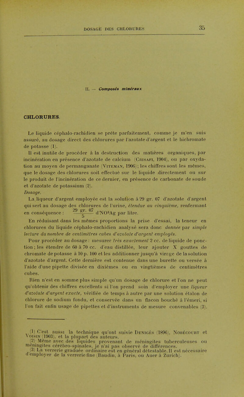 DOSAGE DES CHLORUnES II. — ComposSs miaeraux CHLORURES. Le liquide c6phalo-rachitlien se pr6te parfaitement, comme je m'en suis assure, au dosage direct des chlorures par I'azotate d'argenl et le bichromate de potasse (1). li est inutile de proceder h la destruction des matiferes organiques, par incineration en presence d'azotate de calcium (CmsAFi, 1904), ou par oxyda- tion au moyen de permanganate (Viteman, 1906); les chiffres sont les mdmes, que le dosage des chlorures soit effectue sur le liquide directement ou sur le produit de l incin^ration de ce dernier, en presence de carbonate de soude et d'azotate de potassium (2). Dosage. La liqueur d'argent employee est la solution a 29 gr. 07 d'azotate d'argent qui serl au dosage des chlorures de I'urine, dlendue au cinqui^me, renfermant 29 V 07 en consequence : —^— d'NO^Ag par litre. En reduisant dans les mdmes proportions la prise d'essai, la teneur en chlorures du liquide c6phalo-rachidien analyst sera done donnee par simple leclure du nombre de cenlimelres cubes d'azolale d'argent employis. Pour proceder au dosage : mesurer tres exaclement 2 cc. de liquide de ponc- tion ; les 6tendre de 60 70 cc. d'eau distiliee, leur ajouler X gouttes de chromate de potasse a 10 p. 100 etles additionner jusqu'a virsge de la solution d'azotate d'argent. Cette dernifere est contenue dans une burette ou versee a I'aide d'une pipette divisee en dixi^mes ou en vingtiemes de centimetres cubes. Rien n'est en somme plus simple qu'un dosage de chlorure et Ton ne peut qu'oblenir des chilTres excellents si Ton prend soin d'employer une liqueur d'azolale d'argenl exacte, verifiee de temps a autre par une solution elalon de chlorure de sodium fondu, et conservde dans nn flacon bouch6 I'^meri, si I on fait enfin usage de pipettes et d'instrumenls de mesure convenables (3). (1) C'est aussi la technique qu'ont suivie Deniges (1896), NonECOURT et voisiN (1903), et la plupart des aufeurs. (2) M6me avec des liquidcs provenanl de moningites tuberculeuses ou moningites cer6l)ro-spiMales, jc n'ai pas o!)servc de diffc'M'ences. (3) La verrerie graduee ordinaire est en g/meral d6testable. 11 est necessaire a employer de la verrerie fine (Baudin, a Paris, ou Auer A Zurich).