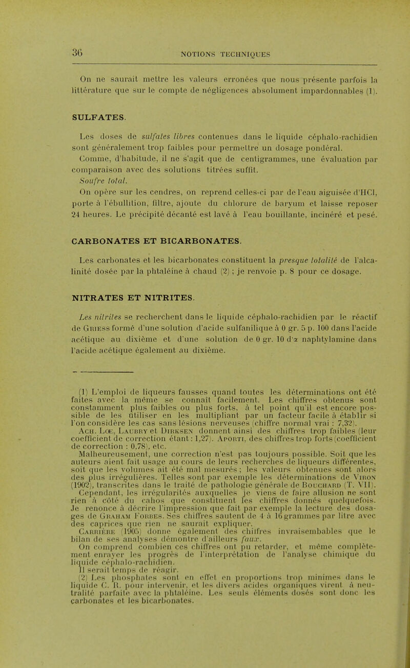 On ne saurait mettre les valeurs erron6es que nous presente parfois la litterature que sur lo compte de n6gligences absolument impardonnables (1). SULFATES. Les doses de sulfates libres contenues dans le liquide cephalo-rachidien sonl geiieralement trop I'aibles pour permellre un dosage ponderal. Comme, d'habilude, il ne s'agit que de ceriligrammcs, une evaluation par coinparaison avec des solutions tilr6es suffit. Soufre lolal. On opcM-e sur les cendres, on reprend celles-ci par del'eau aiguisee d'HCl, porte a I'ebullilion, filtre, ajoule du cldorure de baryum et laisse reposer 24 heures. Le precipite decante est lav6 a I'eau bouillante, inciner6 et pese. CARBONATES ET BICARBONATES. Les carbonates et les bicarbonates constituent la presque lolalili de I'alca- linit6 dos6e par la phtal6ine a chaud (2); je renvoie p. 8 pour ce dosage. NITRATES ET NITRITES. Les nilriles se recherchent dans le liquide cephalo-rachidien par le reaclif de Griess forra6 d'une solution d'acide sulfanilique t\ 0 gr. 5 p. 100 dans I'acide aceliquc au dixifeme et d'une solution de 0 gr. 10 d a naphtylamine dans I'acide acetique egalement au dixieme. (1) L'emploi de liqueurs fausses quand toutes les determinations ont et6 faites avec la m6me se connait facilement. Les chifl'res oblenus sont constaniment plus faibles ou plus forts, a tel point qu'il est encore pos- sible de les utiliser en les multipliant par un facteur facile a etabhr si Ton consid^re les cas sans lesions nerveuses (chiffre normal vrai : 7,32). AcH. Loii, LAUBRvet DirivSen donnent ainsi des chilTres trop faibles (leur coefficient de correction elanl: 1,27). Aporti, des chilTres trop forts (coefficient de correction : 0,78}, etc. Malheureusement, une correction n'est pas toujours possible. Soit que les auleurs nient fait usage au cours de leurs recherches de liqueurs differentes, soit que les volumes ait ete mal mesures ; les valeurs oblonues sont alors des plus irregulieres. Telles sont par exemple les determinations de \ iron (1902), transcrites dans le traite de pathologie generale de Bouch.xrd (T. VII). Cependanl, les irregularilos auxcpielles je viens de faire allusion ne sont rien a cdte du calios que constituent les chifTres donnes quelqiiefois. Je renonce a dficrire I'lmpression que fait par exemple la lecture des dosa- ges de Grau.vm I'oitDEs. Ses chilTres sautent de -I a IGgrammespar litre avec des caprices que rien ne saurait explicpier. Carrii^re (190.5) donne 6galemonl des chiifres invraisembables ([ue le bilan de ses analyses demonire d'ailleurs faux. On comprend combien ces (diilTres out |)u retarder, et mdme conqilMe- ment enrayer les nrogres de I'inlerpretation de I'analyse cliimique du liquide c<''|)halo-rarliidien. 11 serait temps de reagir. (2) Les phosphates .sont en elTet en proportions Irop niinimes dans le liquide C. \\. pour iidcrvenir, et les divers acidcs oi-ganicpies vireiil A noii- tralit(^! parfailc^ avec la phlah^irie. Les seuls elenuMiis (!os»';s sont done les carbonates et les bicarbonates.