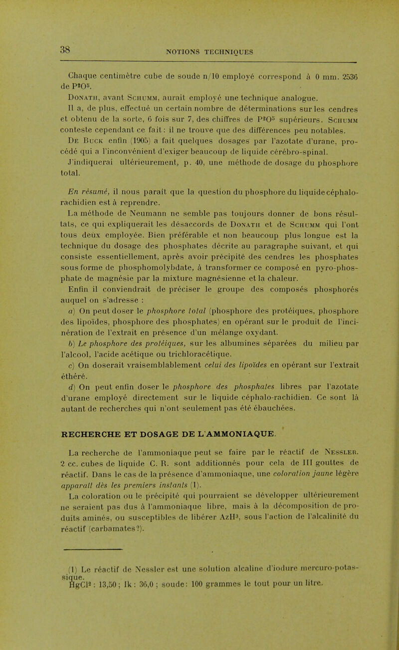 Chaque centimetre cube de soude n/10 employe correspond a 0 mm. 2536 de P«Os. DoNATii, avant Schumm, aurait employe une technique analogue. II a, de plus, elTectue un certain nombre de determinations surles cendres et oblenu de la sorte, 6 fois sur 7, des chiffres de P^O^ superieurs. Schumm contesle cependant ce fail: il ne trouve que des difTcrences peu notables. De Buck enfin (1905) a fait quelques dosages par I'azotate d'urane, pro- cede qui a I'inconvenient d'exiger beaucoup de liquide cerebro-spinal. J'indiquerai ultdrieuremenl, p. 40, une methode de do.sage du phosphore total. En resumi, il nous parait que la question du phosphore du liquide cephalo- rachidien est a reprendre. La methode de Neumann ne semblc pas toujours donner de bons resul- tals, ce qui expliquerail les disaccords de Donatu et de Schumm qui Tont tous deux employee. Bien preferable et non beaucoup plus longue est la technique du dosage des phosphates decrite au paragraphe suivant, et qui consisle essentiellement, aprfes avoir precipite des cendres les phosphates sous forme de phosphomolybdate, a transformer ce compose en pyro-phos- phate de raagnesie par la mi.xture magn6sienne et la chaleur. Enfin il conviendrait de preciser le groupe des composes phosphores auquel on s'adresse : a) On peutdoser le phosphore total (phosphore des proteiques, phosphore des lipoides, phosphore des phosphates) en operant sur le produit de I'inci- neration de I'extrait en presence d'un melange oxydant. b) Le phosphore des proteiques, sur les albumines separees du milieu par I'alcool, I'acide acetique ou trichloracetique. c) On doserait vraisemblablement celui des lipoides en operant sur I'extrait ethere. d) On peut enfin doser le phosphore des phosphates libres par I'azotate d'urane employe directement sur le liquide cephalo-rachidien. Ce sont la autant de recherches qui n'ont seulement pas cte ebauchees. RECHERCHE ET DOSAGE DE L AMMONIAQUE. La recherche de I'ammoniaque peut se faire par le rdactif de Nessleh. 2 cc. cubes de liquide C. R. sont additionnes pour cela de HI goulles de reactif. Dans lecasde lapr6sence d'animoniaque, une coloration jaune l^gbro. apparatl dks les premiers instants (1). La coloration ou le precipite (jui pourraient se d6velopper ulterieurement ne seraient pas dus A I'ammoniaque libre, mais a la decomposition dc pro- duils amines, ou susceptibles de libcrer AzH3, sous Taction de I'alcalinitfe du r6actif (carbamates?). (1) Le r6actif dc Nesslcr est une solution alcaline d iodurc morcuro-pola!^- que. HgCl*: 13,50; Ik: 36,0 ; soude: 100 grammes le tout pour un hire.