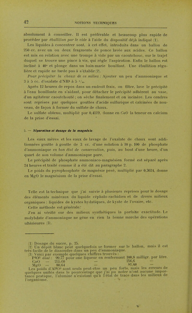 absolumenl a conseiller. II est pr6fcrable ct beaucoup plus rapide de proc6der par ebuUilion par le vide a I'aide du dispositif d6ja indique (1). Les liquides a concenlrer sonl, cet effet, inlroduits dans un ballon de 250 cc. avec un ou deux fragments de ponce lav6e aux acides. Ce ballon est mis en relation avec unc Irompe h vide par un caoutcbouc, sur le Irajet duquel se trouve une pince a vis, qui rkgle I'aspiration. Enfin le ballon est incline a 40° et plonge dans un bain-marie bouiUant. Une Ebullition r6gu- liere el rapide ne larde pas a s'etablir (2). Pour precipiter la chaux de ce milieu : Ajouler un peu d'ammoniaque et 3 a 5 cc. d'oxalate d'NlI* a 5 °/.. Apres 12 heures de repos dans un endroit frais, on filtre, lave le precipit6 a I'eau bouillante en s'aidant, pour detacher le precipil6 adherent au vase, d'un agitateur caoulchuule ; on s6clie finalenient ct on incin^re. Les cendres sont reprises par quelques gouttes d'acide sulfurique el calcinees de nou- veau, de fagon a former du sulfate de chaux. Le sulfate obtenu, multiplid par 0,4119, donne en CaO la teneur en calcium de la prise d'essai. 5. — Separation et dosage de la magaisie. Les eaux meres el les eaux de lavage de I'oxalate de chaux sonl addi- lionnees goulte a goutte de 3 cc. d'une solution a 10 p. 100 de phosphate d'ammoniaque en ban elal de conservation, puis, au bout d'une heure, d'un quart de son volume d'ammoniaque pure. Le prdcipite de phosphate ammoniaco-magnesien forme est s6pare aprfes 24 heures et traite conime il a ele dit au paragraphe 2. Le poids du pyrophosphate de magnesie pese, multiplie par 0,3624, donne en MgO le magnesium de la prise d'essai. Telle est la technique que j ai suivie plusieurs reprises pour le dosage des elements mineraux du liquide ccphalo-rachidien el de divers milieux organiques : liquides de kysles hydaliques, de Kyste de I'ovaire, etc. Cette melhode est generale.' .I'en ai vcrific snr des milieux synthcliques la parfaite exactitude. Le molybdate d'ammoniaque ne gene en rien la bonne marche des operations ultdrieures (3). (1) Dosage du sucre, p. 25. . (2) Un deprtt blanc peul qunlqiiefois se former sur le ballon, mais il est tr^s facile de le dissoudre dans un neii (i'ainnif)niaque. (3) V'oici par exemple quelques cliilTres Iroiives : P^O^ dose: 9<.»,77 pour une liqueur en reiil'crniant 100,8 mdligr. par litre. Ca(J — 255.00 — 25(>,() — MgO — 80,64 — 8L<iO — Les poids d'Al*f)' sonl souls peul-(itre un peu forts, inais les erreurs de (juehpies unites dans le pourceiilage ([ue j'ai pu noler n'ont aucune inq)or- lance pralicpie, I'alumine n'existant qu'd l Elal de trace dans les milieux de I'organisme. ' \ . V .1