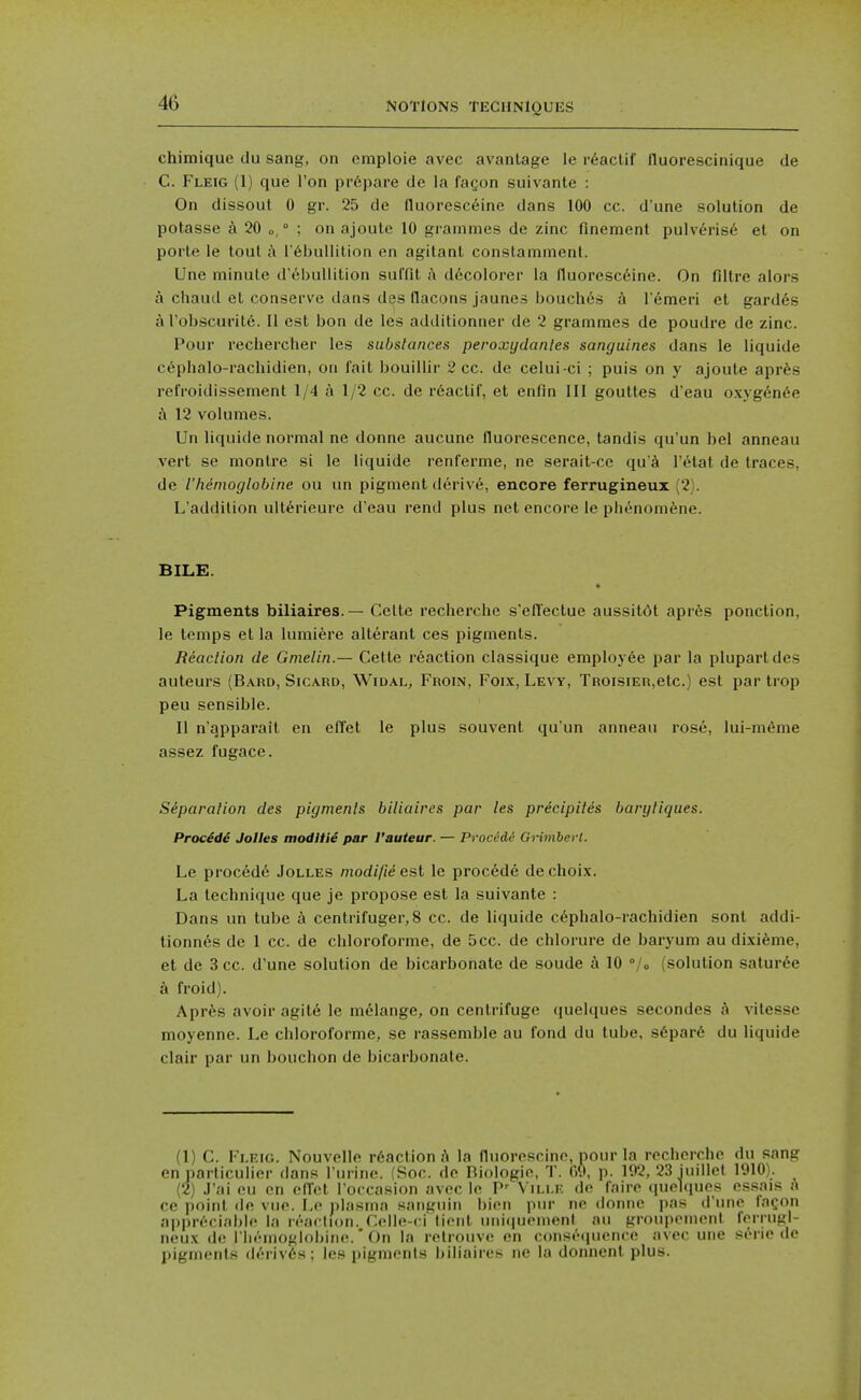 chimiquc du sang, on cmploie avec avanlage le r6aclif lluorescinique de C. Fleig (1) que Ton pr6pare de la fagon suivante : On dissout 0 gr. 25 de fluoresc6ine dans 100 cc. d'une solution de potasse a 20 o, ° ; on ajoule 10 grammes de zinc finement pulv^ris6 el on porte le tout {\ r^bullilion en agitanl conslammenl. Une minute d'eljullition suffil a ddcolorer la lluorescfiine. On filtre alors a chaud et conserve dans des flacons jaunes bouch6s h Temeri et gard6s arobscuritfi. 11 est bon de les additionner de 2 grammes de poudre de zinc. Pour rechercher les substances peroxydanles sanguines dans le liquide c6phalo-rachidien, on fait bouillir 2 cc. de celui-ci ; puis on y ajoute aprfes refroidissement 1/4 a 1/2 cc. de r6actif, et enfin 111 gouttes d'eau oxyg6n6e A 12 volumes. Un liquide normal ne donne aucune fluorescence, tandis qu'un bel anneau vert se monlre si le liquide renferme, ne serait-ce qu^ I'etat de traces, de I'hemoglobine ou un pigment derive, encore ferrugineux (2). L'addition ult6rieure d'eau rend plus net encore le phenomfene. BILE. Pigments biliaires.— Celle rechercbe s'elTectuc aussit(!it apres ponction, le temps el la lumiere alterant ces pigments. ReacUon de Gnielin.— Cette reaction classique employee par la plupartdes auteurs (Bard, Sicard, Widal, Froin, Foix, Levy, TROisiER,etc.) est par trop peu sensible. II n'apparait en elTet le plus souvent qu'un anneau rose, lui-m6me assez fugace. Siparation des pigments biliaires par les pricipilis baryliques. Procidi Jolles modUie par I'auteur. — Procedi GHmbert. Le proced6 Jolles modifie est le proc6de de choix. La technique que je propose est la suivante : Dans un tube k centrifuger, 8 cc. de liquide cephalo-rachidien sont addi- tionnes de 1 cc. de chloroforme, de 5cc. de chlorure de baryum au di.\i6me, et de 3 cc. d'une solution de bicarbonate de sonde 10 /o (solution satur^e a froid). Apr^^s avoir agit6 le melange, on centrifuge (luelques secondes j\ vilesse moyenne. Le chloroforme, se rassemble au fond du tube, s6par6 du liquide clair par un bouchon de bicarbonate. (1) C. Fleig. Nouvelle r6action A la nuorescine, pour la recherche du sang en parliculier dans I'urinc. fSoc. de Biologic, T. 09, p. 192, 23 iuillol 1910). (2) J'ai eu en cfTct I'occa.sion avec le P' Vili.e de faire (luohiuos essais a ce point de vue. Lo plasma saiiguin bion pur no dnnne i)as d une tn<;()n a|)pr<''riai)lo la reaction. Colle-ci lient nnifiuemenl au grouponient IVriiigl- neux de riu'-mogioljinc. * On la relrouve en consequence avec une si'rie de pigments deriv6.s; les pigments biliaires ne la donnent plus.