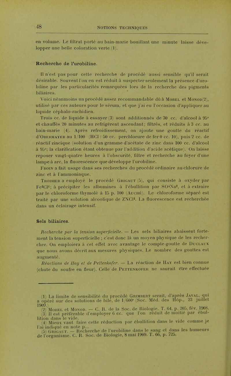 en volume. Le filtral poi'Le au bain-marie bouillanl une minute laisse deve- lopper unc belle coloration verlc (1). Recherche de I'urobiline. II n'est pas pour celte rccherclie de proc6d6 aussi sensible qu'il serait desirable. Souventl'on en est reduit a suspecler seulement la presence d'uro- biline par les particularites remarquees lors de la recherche des pigments biliaires. Voici n6anmoins un procedd assez reconiniandable du^i Morel el Monod(2), utilise par ces auteurs pour le serum, et (|ue j'ai eu l occasion d'appliquer au liquide c6phalo-rachidicn. Trois cc. de liquide a essayer (3) sont additionnes de 30 cc. d'alcool a 95° el chauffes 20 minutes au refrig6rent ascendant; fillres, et reduils a 3 cc. au bain-marie (4). Apres refroidissement, on ajoute une goutte du reactif d'OBERMAYER au 1/100 (IICl: 50 cc. perchlorure de ferO cc. 10), puis 2 cc. de reactif zincique (solution d'un gramme d'acetate de zinc dans 100 cc. d'alcool a 93°; la clarification etant obtenue par Taddition d'acide ac6tique). On laisse reposer vingt-quatre heures a Tobscuritfi, filtre et recherche au foyer d'une lampea arc, la fluorescence quedeveloppe I'urobiline. Froin a fait usage dans ses recherches du proc6d6 ordinaire au chlorure de zinc et a l ammoniaque. Troisier a employe le procede Grigaut (5), qui consiste oxyder par Fe^CK-; a precipitcr les albumines a I'ebuUition par SO-'Na*, et a extraire par le chloroforme thymole a 15 p. 100 (Auche). Le chloroforme s6pare est traite par une solution alcoolique de ZNCl^. La fluorescence est recherch^e dans un 6clairage intensif. Sels biliaires. Recherche par la tension superficielle. — Les sels biliaires abaissent forle- ment la tension superficielle ; c'est done la un moyen physique de les recher- cher. On emploiera A cet effet avec avantage le comple-goutte de Duclaux que nous avons decrilaux mesures physiques. Le nombre des goultes est augmente. Riaclions de Hay el tie Petlenkofer. — La reaction de Hay est bien connue (chute du soufie en fleur). Celle de Pettenkofer ne saurait <itre elTeclu6e (1) La limite dc sensibilile du procede Grimiiert serait, d'anres Javal, qui a open; sur des solutions de bile, de l/OOO' (Soc. M(^d. des HOp., 23 judlet 1909 ) (2) Morel et Monod. — C. H. dc la Soc. de Biologic. T. 64, p. 205, fev. 1908. (3) II est preferable ({'employer 0 cc. (pic Ton reduil do inoitie par ebul- lition dans le vide. , . , (4) MicMX vaiit faire cetle r6duclinn par ebiillilion ilaiis U' vide comme je I'ai iiidiiHK'' en ikiIj! p... , , , ■ (5i GiiKiM-T. — lUiclKMche de ruiobilme d.uis li* sang el dans les llumeul^ de rorganisme. C. U. Soc. de Biologic, 8 mai 1909. T. GO, p. 725.