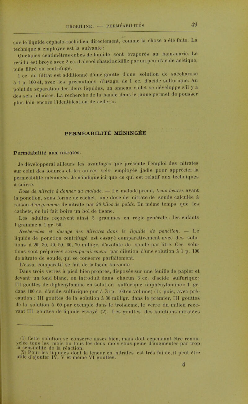 UhOBILINE. — PERMKABILITES sur le liquide c^phalo-rachidien directement, comme la chose a 6te faite. La technique A employer est la suivante : Quelques centimetres cubes de liquide sont cvapor^s au bain-marie. Le residu est broye avec 2 cc. d'alcool chaud acidifie par un peu d'acide acetique, puis fiUr6 ou centrifuge. 1 cc. du fdtrat est additionn6 d'une goulte d'une solution de saccharose A 1 p. 100 et, avec les precautions d'usage, de 1 cc. d'acide sulfurique. Au point de separation des deux liquides, un anneau violet se d6veloppe s'il y a des sels biliaires. La recherclie de la baade dans le jaune pcrmet de pousser plus loin encore l identification de celle-ci. PERM^ABILITE MENINGEE Permeability aux nitrates. Je developperai ailleurs les avantages que pr^sente I'emploi des nitrates sur celui des iodures et les autres sels eraploy6s jadis pour apprecier la permeabilite mening6e. Je n'indiq'ue ici que ce qui est relatif aux techniques k suivre. Dose de nitrate a donner au malade. — Le malade prend, Irois lieures avant la ponction, sous forme de cachet, une dose de nitrate de sonde calcul6e k raison d'un gramme de nitrate par 30 liilos de poids. En mdmc temps que les cachets, on lui fail boire un bol de tisane. Les adultes regoivent ainsi 2 grammes en regie g6n6rale ; les enfants 1 gramme a 1 gr. 50. Recherches et dosage des nitrates dans le liquide de ponction. — Le liquide de ponction centrifuge est essaye comparativement avec des solu- tions a 20, 30, 40, 50, 60, 70 milligr. d'azolate de sonde par litre. Ces solu- tions sont prepardes extemporairement par dilution d'une solution a 1 p. 100 de nitrate de sonde, qui se conserve parfaitement. L'essai comparatif se fait de la faQon suivante : Dans trois verres ;\ pied bienpropres, disposes sur une feuille de papier et devant un fond blanc, on introduit dans chacun 3 cc. d'acide sulfurique; III gouttes de diph6nylamine en solution sulfurique (diphenylamine : 1 gr. dans 100 cc. d'acide sulfurique pur A 75 p. TOO en volume) (1); puis, avec pre- caution : III gouttes de la solution a 30 milligr. dans le premier. III gouttes de la solution h 60 par exemple dans le troisi^me, le verre du milieu rece- vant III gouttes de liquide essay6 (2). Les gouttes des solutions nitrat6es (1) Cetle solution se conserve assez bien, mais doit cependant (5lre renou- velee tons les mois ou tons les deux mois sous peine d'augmenter par Irop la sensibilit6 de la reaction. (2) Pour les liquides dont la teneur en nitrates est Irfes faible, il peut <ilre utile d'ajouter IV, V et m6me VI gouttes.