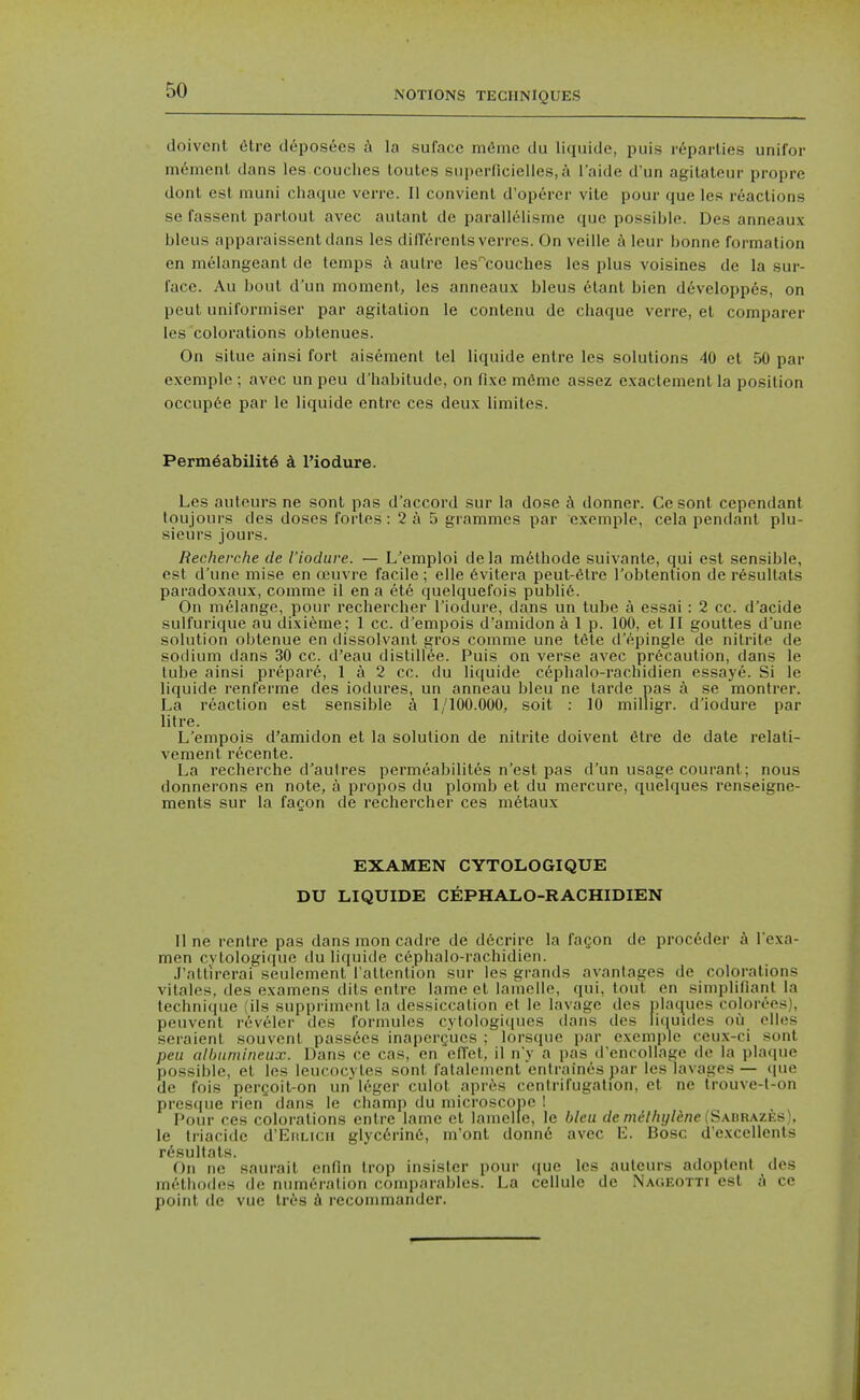 doivenl 6tre clepos6es la suface mdme du liquide, puis r6parlies unifor moment dans les couches toutes superficielles.a I'aide d'un agilateur propre dont est muni chaque verre. li convient d'op6rer vite pour que les reactions se fassent parlout avec autant de parallellsme que possiijlo. Des anneaux bleus apparaissentdans les dillerenls verres. On veille a leur bonne formation en melangeant de temps autre les'^couches les plus volsines de la sur- face. Au bout d'un moment, les anneaux bleus elant bien d6veloppes, on peut uniformiser par agitation le contenu de chaque verre, et comparer les colorations oblenues. On situe ainsi fort aisement tel liquide entre les solutions 40 el 50 par exeniple ; avec un peu d'habitude, on fixe m6me assez exactement la position occup6e par le liquide entre ces deux limites. Perm6abilit6 a I'iodure. Les auteurs ne sonl pas d'accord sur la dose h donner. Cesont cependant toujours des doses fortes: 2 a 5 grammes par exempie, cela pendant plu- sieurs jours. Recherche de I'iodure. — L'emploi dela methode suivante, qui est sensible, est d'uno mise en a'uvre facile; elle 6vitera peut-6tre I'obtention de r6sultats paradoxaux, comme il en a et6 quelquefois publi6. On melange, pour rechercher I'iodure, dans un tube a essai : 2 cc. d'acide sulfurique au dixi(^me; 1 cc. d'empois d'amidon alp. 100, et II gouttes d'une solution oblenue en dissolvant gros comme une tele d'epingle de nitrite de sodium dans 30 cc. d'eau distillee. Puis on verse avec precaution, dans le lube ainsi prepare, 1 a 2 cc. du liquide cephalo-rachidien essaye. Si le liquide renferme des iodures, un anneau bleu ne tarde pas a se montrer. La reaction est sensible a 1/100.000, soil : 10 milligr. d'iodure par litre. L'empois d'amidon et la solution de nitrite doivent etre de date relati- vement recente. La recherche d'aulres permeabililes n'est pas d'un usage courant; nous donnerons en note, a propos du plomb et du mercure, quelques renseigne- ments sur la fagon de rechercher ces metaux EXAMEN CYTOLOGIQUE DU LIQUIDE CEPHALO-RACHIDIEN line rentre pas dans mon cadre de d6crire la fagon de proc6der k I'exa- men cytologique du liquide c6phalo-rachidien. J'allirerai seulement l altention sur les grands avantages de colorations vitales, des examens dils entre lame et lamelle, qui, tout en simplifiant la technique (ils supprimonl la dessiccation et le lavage des plaques coloree.>j), peuvent reveler des formules cytologiques dans des liquides ou olles seraient souvenl pass^es inapcrgues ; lorsque par exempie ceux-ci sonl peu albumineux. Dans ce cas, en efl'el, il n'y a pas d'encollage de la pUKpie possible, et los leucocytes sonl falalement entrainespar les lavages — que de fois pergoit-on un Icger culol apr6s cenlrifugation, et ne trouve-t-on presque rien dans le champ du microscope ! Pour ces colorations entre lame et lamelle, le bleu (/e/7u'//if//^«e (Sadrazes), le Iriacide d'EiiLicn glyc6rin6, m'ont donn6 avec \l. Bosc d'excellents r^sultals. On ne saurail enfin Irop insisler pour (|uc les aulcurs adoptenl des mcthodes de numeration comparables. La cellule de Naoeotti est a ce point de vue lr6s recommander.