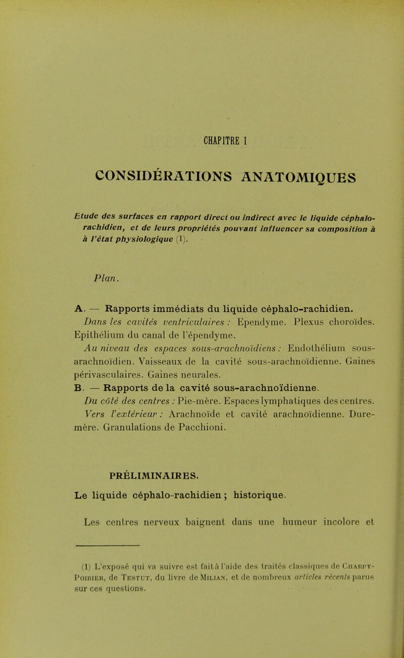 CONSIDERATIONS ANATOMIQUES Etude des surfaces en rapport direct ou indirect avec le liquide cephalo- ractiidien, et de leurs proprietes pouvant influencer sa composition a a I'etat piiysiologique (1). Plan. A. — Rapports immediats du liquide cephalo-rachidien. Dans les cavites uentriculaires : Ependyme. Plexus choroides. Epithelium du canal de I'^pendyme. Au niveau des espaces sous-arachno'idiens: Endothelium sous- arachnoidien. Vaisseaux de la cavile sous-arachnoidienne. Gaines perivasculaires. Gaines neurales. B. — Rapports dela cavit6 sous-arachnoidienne. Du cole des cenlres : Pie-mere. Espaces lymphatiques des centres. Vers I'exlerieur: Arachnoide et cavit6 arachnoidienne. Dure- mhre. Granulations de Pacchioni. PRELIMINAIRES. Le liquide c6phalo-rachidien; historique. Les centres nerveux baignent dans une humeur incolore et (1) L'expos6 qui va suivre est failil'aide des lrail6s classiques de Ciiarpy- PoiRiER, de Testut, du livrc de Milian, et de nomhreux articles rdccniR panis sur ces questions.