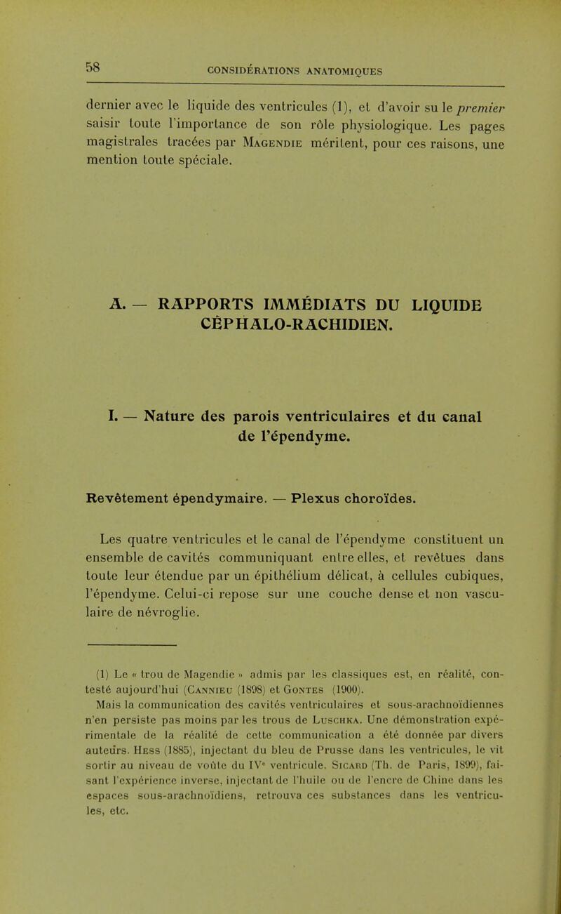 dernier avec le liquide des ventricules (1), eL d'avoir su le premier saisir loule rimportance de son rdle physiologique. Les pages magistrales trac6es par Magendie merilent, pour ces raisons, une mention loule sp6ciale. A. — RAPPORTS IMMEDIATS DU LIQUIDE CEPHALO-RACHIDIEN. I. — Nature des parois ventriculaires et du canal de Tependyme. Revetement ependymaire. — Plexus choroides. Les quatre ventricules et le canal de I'ependyme constituent un ensemble de cavites communiquant enlre elles, et reA'Stues dans toute leur etendue par un epithelium d61icat, a cellules cubiques, I'ependyme. Celui-ci repose sur une couche dense et non vascu- laire de n6vroglie. (1) Le « trou de Magendie » admis par les classiques est, en realile, con- tests aujourd'hui (Cannieu (1898) et Gontes (1900). Mais la communication des cavites ventriculaires et sous-araclinoidiennes n'en persiste pas moins par les trous de Luschka. Une d6monslration expe- rimentale de la realite de cette communication a ete donnee par divers auteiirs. Hess (1885), injectant du bleu de Prusse dans les ventricules, le vit sortir au niveau de voCite du IV venlricule. Sicard (Tli. de Paris, 1899), fai- sanl I'experience inverse, injectant de I'liuile ou de I'cncre de Chine dans les espaces sous-araclinoidiens, relrouva ces substances dans les ventricu- les, etc.