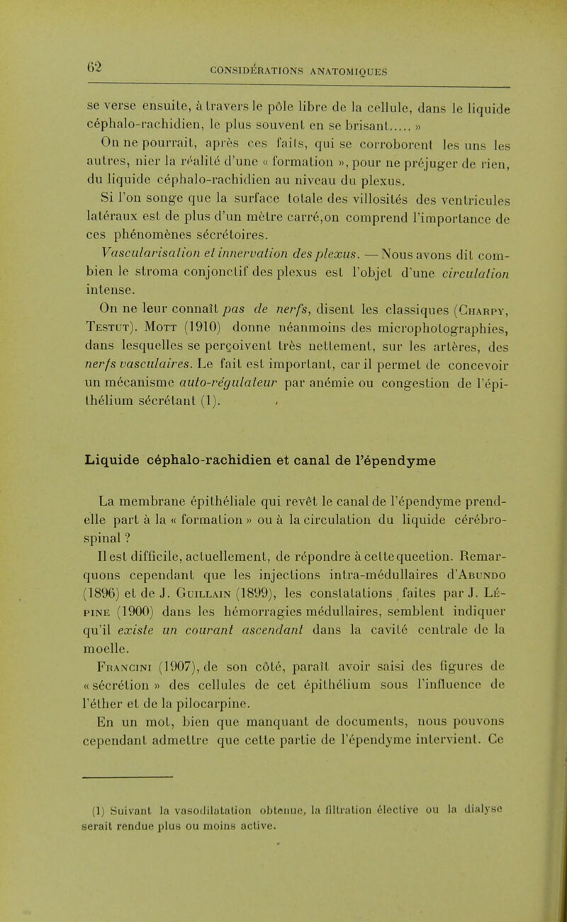 se verse ensuile, a Iravers le pdle libre de la cellule, dans le liquide cephalo-rachidien, Ic plus souvenl en se brisanl » On ne pourrail, apres ces fails, qui se corroborcnl les uns les aulres, nior la roalil6 d'une « formalion », pour ne pr6juger de rien, du liquide cephalo-rachidien au niveau du plexus. Si Ton songe que la surl'ace tolale des villosil^s des venlricules lat6raux esl de plus d'un mtstre carr6,on comprend TimporLance de ces ph6nom6nes s6creloires. Vascularisation et innervation des plexus. —Nous avons diL com- bien le stroma conjonclif des plexus esl I'objeL d'une circulalion intense. On ne leur connait pas de nerfs, disent les classiques (Gharpy, Testut). Mott (1910) donne n6anmoins des micropholographies, dans lesquelles se pergoivent tres nellement, sur les artferes, des ner/s vascidaires. Le fait esl imporlanl, car il permet de concevoir un m6canisme auto-regidaleur par anemie ou congestion de I'epi- Ih^lium s^cr6tanl (1). Liquide c6phalo-rachidien et canal de I'ependyme La membrane epilh61iale qui revSt le canal de Fependyme prend- elle part a la « formalion » ou a la circulalion du liquide cerebro- spinal ? II esl difficile, acluellement, de re^pondre a cellequeelion. Remar- quons cependant que les injections intra-medullaires d'AuuNDO (1896) et de J. GuiLLAiN (1899), les conslatations failes par J. Le- piNE (1900) dans les h6morragies medullaires, semblent indiquer qu'il exisle un courant ascendant dans la cavit6 centrale de la moelle. Francini (1907), de son cdt6, parait avoir saisi des fio-urcs dc «secretion » des cellules de eel epithelium sous rinlluence de rather et de la pilocarpine. En un mot, bien que manquant de documents, nous pouvons cependant admetlre que cetle partie de Tependyme intervienl. Ce (1) Suivanl la vasoililalalion obleriuc, la llllralion (ileclivc ou la dialyse serail rendue plus ou moins active.