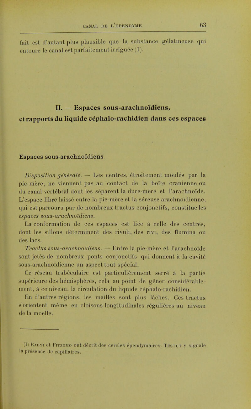 fail est d'aulanl plus plausible que la substance gelaliueuse qui enloure le canal esl parfaitemenl irrigu6e (1). IL — Espaces sous-arachnoi'diens, etrapportsduliquide cephalo-rachidien dans ces espaces Espaces sous-arachno'idiens. Disposition gdnerale. — Les centres, 6troitement moul6s par la pie-m6re, ne viennent pas au contact de la boite cranienne ou du canal vertebral dont les separent la dure-mfere et I'arachnoide. L'espace libre laisse entre la pie-m6re et la s^reuse arachnoidienne, qui estparcouru par de norabreux tractus conjonclifs, conslitueles espaces sous-arachno'idiens. La conformation de ces espaces est liee a celle des centres, dont les sillons d6terminent des rivuli, des rivi, des fiumina ou des lacs. Tractus sous-arachno'idiens. — Entre la pie-rafere et I'arachnoide sonljel6sde nombreux ponts conjonctifs qui donnent a la cavite sous-arachno'idienne un aspect tout special. Ce r6seau trab6culaire est particuli6rement serre c\ la partie sup6rieure des hemispheres, cela au point de gener consid^rable- mcnt, a ce niveau, la circulation du liquide cephalo-rachidien. En d'autres r6»ions, les mailles sont plus iSches. Ces tractus s'oricnlent m6me en cloisons longitudinales r^guli^res au niveau de la moelle. (1) Radyi et FiTzoMO ont d6crit des cercles ependymaires. Testut y signale la presence de capillaires.