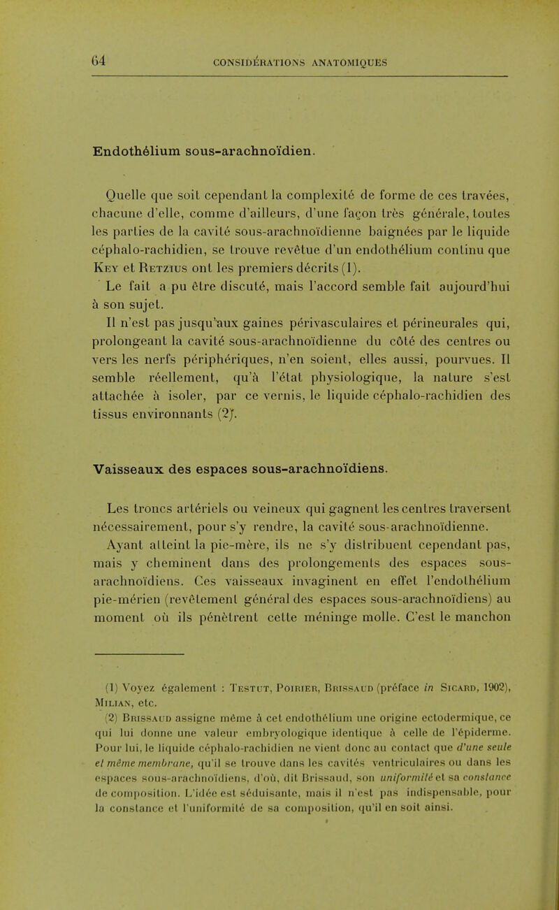 Endoth61ium sous-arachnoi'dien. Quelle que soil cependanL la complexity de forme de ces Iravees, chacune d'elle, comme d'aillcurs, d'une i'aQon Ires g6nerale, loules les parlies de la cavil6 sous-arachnoldienne baignees par le liquide c6phalo-rachidien, se Irouve revalue d'un endolh^lium conlinu que Key at Retzius ont les premiers d6crils (1). Le fait a pu 6lre discut6, mais I'accord semble fait aujourd'hui h son sujet. II n'est pas jusqu'aux gaines perivasculaires et perineurales qui, prolongeant la cavite sous-arachnoidienne du c6te des centres ou vers les nerfs p6riph6riques, n'en soient, elles aussi, pourvues. II semble r6ellement, qu'^i I'^tat physiologiqne, la nature s'est attacli6e a isoler, par ce vernis, le liquide cepbalo-rachidien des tissus environnants (2J. Vaisseaux des espaces sous-arachno'idiens. Les Ironcs art6riels ou veineux qui gagnent les centres traversent n^cessairement, pours'y rendre, la cavite sous-arachnoidienne. Ayant alteint la pie-m6rc, ils nc s'y dislribuent cependant pas, mais y cheminent dans des prolongements des espaces sous- arachnoidiens. Ces vaisseaux invaginent en effel I'endothelium pie-m6rien (revetemenl general des espaces sous-arachnoidiens) au moment ou ils p6n6trent cette meningc molle. C'est le manchon (1) Voyez 6galenienl : Testgt, Poirier, Brissaud (prdface in Sicard, 1902), MiLiAN, etc. (2) BnissAi'D assigiio iiKiine a eel endothelium unc origine ectodcrmique, ce qui lui donne une vaieur embryologique identiquc ;\ celle de I'dpiderme. Pour lui, le liquide cephalo-rachidien ne vienl done au contact que d'une seule el mime membrane, qu'il se trouve dans les cavilt's ventriculaires ou dans les espaces sous-araciinoidiens, d'ou. dil Brissaud, son nniformild q\. sa eonslancc decomposition. L'idee est seduisante, mais il nest pas indispcnsalile, pour la Constance ct runirurraitd de sa composition, qu'il en soil ainsi.