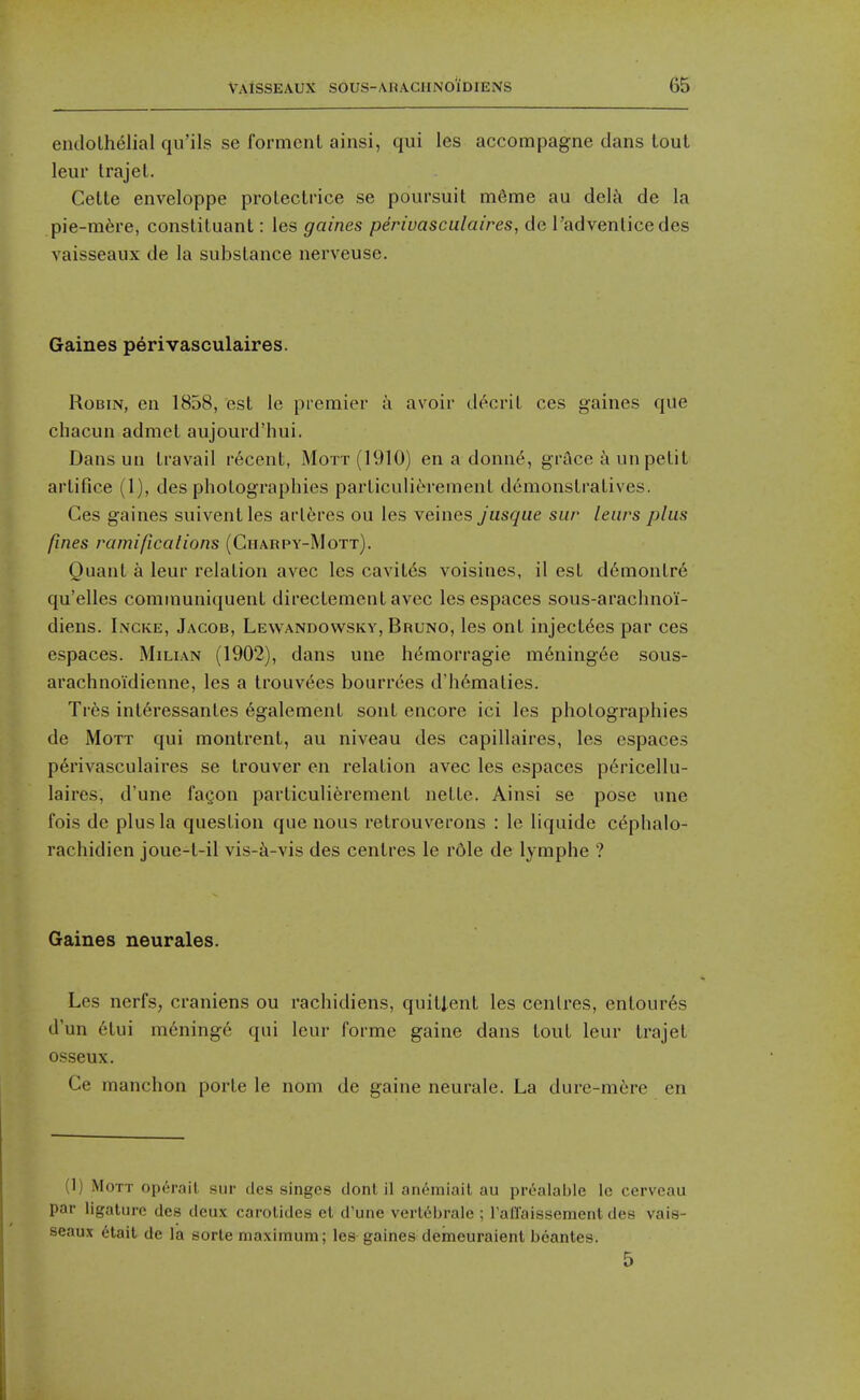 endothelial qu'ils se formcnl ainsi, qui les accompagne dans lout leur trajel. Celte enveloppe prolectrice se poursuit m&me au dcl^i de la pie-m6re, conslituant: les gaines perivasculaires, de I'advenlice des vaisseaux de la substance nerveuse. Gaines perivasculaires. Robin, en 1858, est le premier a avoir d^cril ces gaines que chacun admct aujourd'hui. Dans un travail recent, Mott (1910) en a donn(^, grace a un petit artifice (1), des photographies particulierement demonstratives. Ces gaines suivent les artc;res ou les veines Jusque sur leiirs plus fines ramifications (Gharpy-Mott). Quant a leur relation avec les cavites voisines, il est d6montr6 qu'elles communiquent direclement avec les espaces sous-arachnoi- diens. Incke, Jacob, Lewandowsky, Bruno, les ont inject^es par ces espaces. Milian (1902), dans une hemorragie m6ning6e sous- arachnoidienne, les a trouvees bourrees d'h6maties. Tres interessantes 6galement sont encore ici les photographies de MoTT qui montrent, au niveau des capillaires, les espaces perivasculaires se trouver en relation avec les espaces p(§ricellu- laires, d'une fagon particulierement nette. Ainsi se pose une fois dc plus la question que nous retrouverons : le liquide c^phalo- rachidien joue-t-il vis-i-vis des centres le r6le de lymphe ? Gaines neurales. Les nerfs, craniens ou rachidiens, quitlent les centres, entour6s d'un 6tui m6ning6 qui leur forme gaine dans tout leur trajet osseux. Ce manchon porte le nom de gaine neurale. La dure-mfere en (1) Mott operail sur des singes donl il anemiait au pi-ealahle le ccrveau par ligature des deux carotides et d'une verl6brale ; raflaissement des vais- seaux 6tait de la sorte maximum; les gaines demeuraienl bcantes. 5