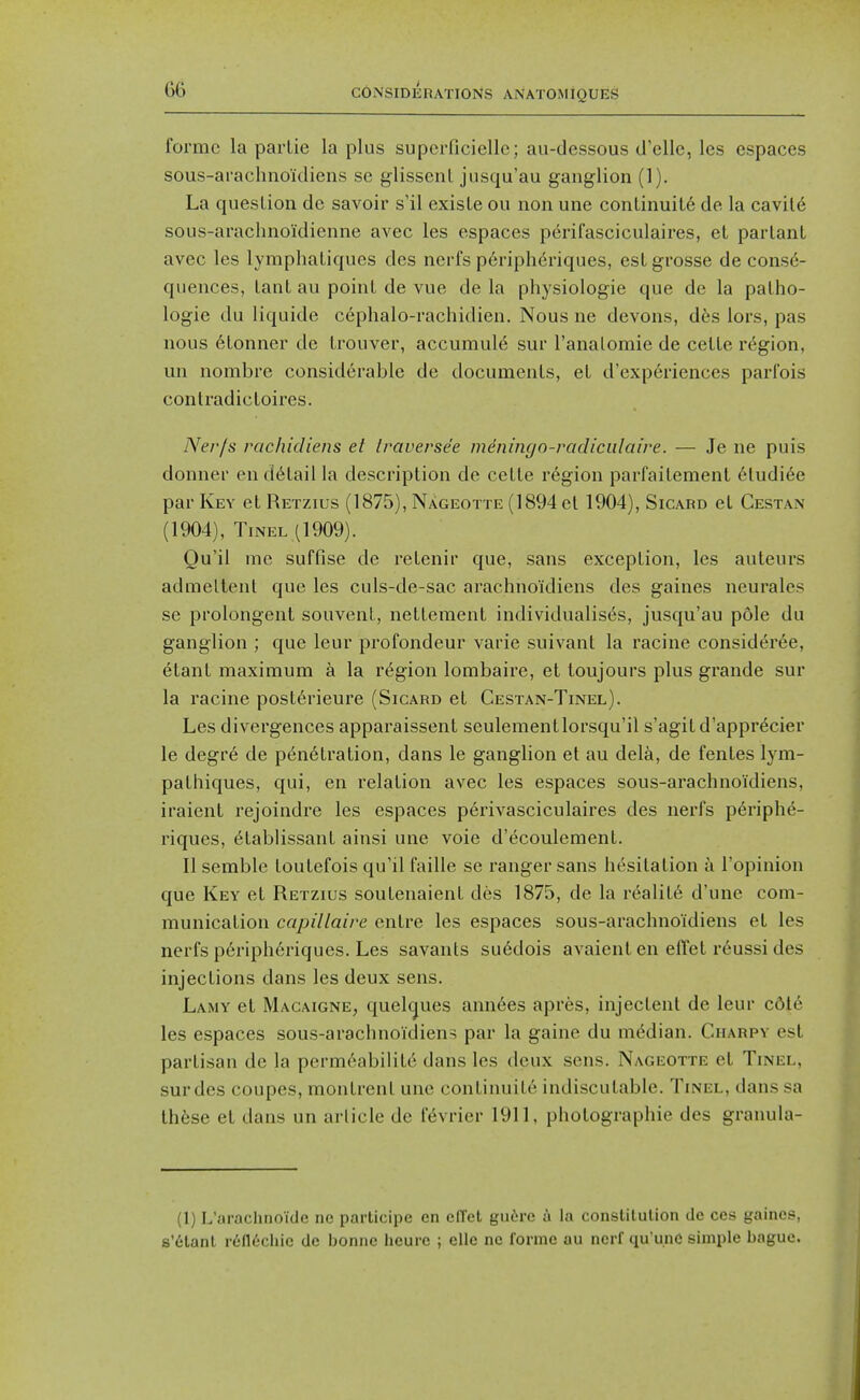 foi'mc la parLie la plus superficiellc; au-dessous d'elle, les espaces sous-arachnoidiens se glissenl jusqu'au ganglion (1). La question de savoir s'il exisle ou non une continuity dc la cavil6 sous-arachnoidienne avec les espaces perifasciculaires, et partant avec les lymphatiques des nerfs p6riphenques, est grosse de conse- quences, taut au point de vue de la physiologie que de la patho- logic du liquide cephalo-rachidien. Nous ne devons, d6s lors, pas nous 6tonner de trouver, accumule sur I'analomie de cette region, un nombre considerable de documents, et d'experiences parfois contradictoires. Nerfs rac/iicliens et Iraverse'e meningn-radiciilaire. — Je ne puis donner en detail la description de cette region parfaitement 6ludi6e par Key et Retzius (1875), NAgeotte (1894 et 1904), Sicard et Cestan (1904), TiNEL ( 1909). Qu'il me suffise de retenir que, sans exception, les auteurs admeltenl que les culs-de-sac arachnoidiens des gaines neurales se prolongenl souvent, nettement individualists, jusqu'au p6le du ganglion ; que leur profondeur varie suivant la racine consider6e, etant maximum a la region lombaire, et toujours plus grande sur la racine posttrieure (Sicard et Cestan-Tinel). Les divergences apparaissent seulementlorsqu'il s'agitd'apprtcier le degre de p6n6tration, dans le ganglion et au dela, de fentes lym- pathiques, qui, en relation avec les espaces sous-arachnoidiens, iraient rejoindre les espaces perivasciculaires des nerfs p6riphe- riques, ttablissant ainsi une voie d'ecoulement. II semble toutefois qu'il faille se ranger sans hesitation a I'opinion que Key et Retzius soutenaient des 1875, de la reality d'une com- munication capillaire entre les espaces sous-arachnoidiens et les nerfs periph6riques. Les savants su6dois avaient en effet r6ussi des injections dans les deux sens. Lamy et Macaigne, quelcjues anntes apres, injectent de leur cdle les espaces sous-arachnoidiens par la gaine du median. Charpy est partisan de la perm6abilite dans les deux sens. Nageotte et Tinel, surdes coupes, montrent une continuite indiscutable. Tinel, dans sa th6se et dans un article de f6vrier 1911, photographic des granula- (1) L'arachnoide ne participe en efl'et gufjre A la consUlulion de ces gaines, 8'6tanl rtn^chie dc bonne heure ; elle ne forme au nerf qu'unc simple bague.