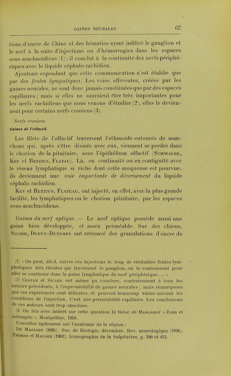 lions d'encre de Chine et des hemalies ayant infillr6 le ganglion et le nerf a la suite d'injoctions ou d'hdmorragies dans les espaces sous-arachnoidiens (1); il conclul k la conlinuile dcs nerCs p6riph6- riquesavec le liquide cephalo-rachidien. Ajoulons cependant que ceUe communicalion n'est elablie que par des fentes lympaliques. Les voies elTercnles, cr^ees par les gaines neurales, ne sonl done jamais consliLuees que par des espaces capillaires ; mais si elles ne sauraient 6tre trfes imporlantes pour les nerfs racliidiens que nous venous d'6tudier (2), elles le devien- nenl pour certains nerfs craniens (3). Nerfs craniens. Qalaes de I'olfactlf. Les fdets de I'olfactif traversent I'ethmoide enlour^s de man- chons qui, aprfes s'fitre divis6s avec eux, viennent se perdre dans le chorion de la pituilaire, sous I'dpithelium olfactif (Schwalbe, Key el Retzius, Flatau). La, en continuity ou en contiguity avec le reseau lymphatique si riche dont cetle muqueuse est pourvue, ils deviennent une voie iinportante de deversement du liquide c6phalo- rachidien. Key et Retzius, Plateau, ont injects, en effet, avec la plus grande facilite, les lymphatiques ou le chorion pituilaire, par les espaces sous-arachnoidiens. Gaines du nerf optiqm. — Le nerf optique possede aussi une gaine bien d6veloppye, et assez perm6able. Sur des chiens, SicARD, DupuY-DuTEMPS out rclrouve des granulations d'encre de (1)  On peut, dil-il, suivre ces injections le long de v6rilables fentes lym- phatiques tr6s 6troites qui traversent le ganglion, ou le contournent pour alter se conlinuer dans la gaine lymphatique du nerf p6nph6rique » (2) Cestan et SicARD ont m6me pu conclure, confrairement k lous les auteurs pr6c6dents, a rimpernidabiliM de gaines neurales ; mais remarquons que ces experiences sont delicates, et peuvent beaucoup varier suivant les conditions de I'injection. C'est une perm6abilite capillaire. Les conclusions lie ces auteurs sont trop absolues. (3) On lira avec int6r6t sur cetle question la these de Margarot « Zona et m^ningite ... Montpellier, 1910. Consultez 6galement sur I'anatomie de la region : De Massary (1895). Soc. de Biologie, d6cembre. Rev. neurologique (1896), Thomas et Hauser (1902). Iconographie de la Salpdtriire, p. 290 et 412,