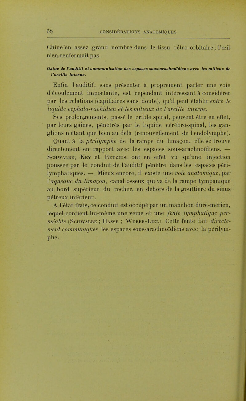 Chine en assez grand nombre dans le iissu r6Lro-orbilaire; Toeil n'en renfermait pas. Qaine de I'auditU et communication des espaces sous-arachnoJdlens avec les milieux de I'orellle Interne. Enfin Taudilif, sans presenter a propremenl parler une voie d'(5coulement importante, est cependant int^ressanl a consid6rer par les relations (capillaires sans doute), qu'il pent 6tablir enire le liqiiide cephalo-rachidien et les milieux de Voreille interne. Ses prolongements, passed le crible spiral, peuvent etre en eflet, par leurs gaines, p6n6tr6s par le liquide cerebro-spinal, les gan- glions n'6tant que bien au delk (renouvellement de I'endolymphe). Quant a la perilymphe de la rampe du limagon, elle se Irouve direclemenl en rapport avec les espaces sous-arachnoidiens. — ScHWALBE, Key et Retzius, ont en effet vu qu'une injection pouss6e par le conduit de I'auditif pen^tre dans les espaces peri- lymphatiques. — Mieux encore, il existe une voie anatomiqiie, par Vaqiiediic du limagon, canal osseux qui va de la rampe tympanique au bord supt^rieur du rocher, en dehors de la gouttiere du sinus p^treux inf6rieur. A I'etat frais, ce conduit estoccup6 par un manchon dure-merien, lequel contient lui-m6me une veine et une fente lymphatiqiie /jer- ;?2ea6/e (ScHWALBE ; Hasse ; Weber-Liel). Cette fent« fait direcle- menl communiquer les espaces sous-arachnoidiens avec la p^rilym- phe.