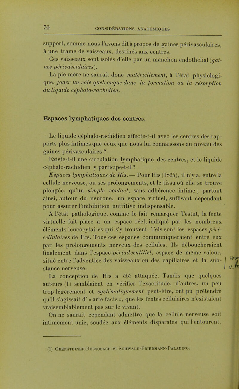 suppoi-t, comme nous Tavons ditapropos de gaines p^rivasculaires, a une trame de vaisseaux, destines aux centres. Ces vaisseaux sont isol6s d'elle par un manchon endothelial {gai- nes periuascidaires). La pie-m6re ne saurait done materiellement, k T^tat physiologi- que, Jouer un role quelconque dans la formation ou la resorption du liquide ce'phalo-rachidien. Espaces lymphatiques des centres. Le liquide cephalo-rachidien aiTecte-t-il avec les centres des rap- ports plus intimes que ceux que nous lui connaissons au niveau des gaines perivasculaires ? Existe-t-il une circulation lymphatique des centres, et le liquide c6phalo-rachidien y participe-t-il ? Espaces lymphatiques de His. — Pour His (1865), il n'y a, entre la cellule nerveuse, ou ses prolongements, et le tissu ou elle se trouve plongee, qu'un simple contact, sans adherence intime ; partout ainsi, autour du neurone, un espace virtuel, suffisant cependanl pour assurer Timbibition nutritive indispensable. A I'etat pathologique, comme le fait remarquer Testut, la fente virtuelle fait place a un espace reel, indique par les nombreux elements leucocytaires qui s'y trouvent. Tels sont les espaces peri- cellulaires de His. Tous ces espaces communiqueraient entre eux par les prolongements nerveux des cellules. lis d6boucheraient finalement dans I'espace periaduentitiel, espace de mfime valeur, situe entre Tadventice des vaisseaux ou des capillaires et la sub- stance nerveuse. La conception de His a 6t6 atlaqu6e. Tandis que quelqucs auteurs (1) semblaient en verifier I'exactitude, d'aulres, un peu trop 16gerement et syste'matiquement peut-6lre, ont pu pretendre qu'il s'agissait d' « arte facts », que les fenles cellulaires n'existaient vraiseniblablement pas sur le vivant. On ne saurait cependant admettre que la cellule nerveuse soit intimement unie, soudee aux dements disparates qui I'entourent. (1) Obersteiner-Rossobach et Scuwald-Friedmann-Paladino.