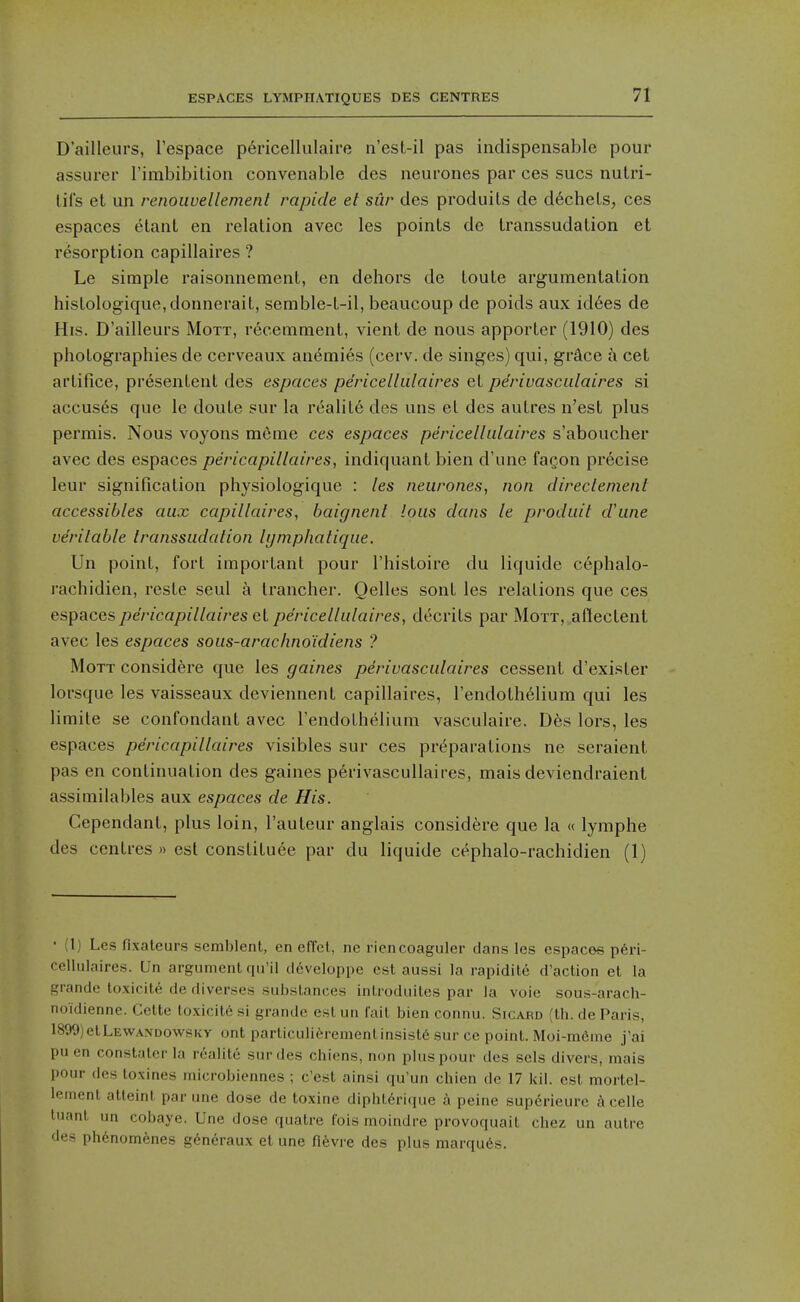 ESPACES LYMPIIATIQUES DES CENTRES D'ailleurs, Tespace p6ricellulaire n'est-il pas indispensable pour assurer rimbibilion convenable des neurones par ces sues nutri- lifs et un renouvellemenl rapide et sur des produils de dechels, ces espaces etant en relation avec les points de transsudation et resorption capillaires ? Le simple raisonnement, en dehors de toute arg^umentation histologique,donnerait, semble-t-il, beaucoup de poids aux id6es de His. D'ailleurs Mott, recemment, vient de nous apporter (1910) des photographies de cerveaux anemies (cerv. de singes) qui, grSce a cet artifice, presentent des espaces pe'ricellulaires et pe'riuasculaires si accuses que le doute sur la realite des uns et des autres n'est plus permis. Nous voyons m6me ces espaces pericelliilaires s'aboucher avec des espaces pericapillaires, indiquant bien d'une fagon precise leur signification physiologique : les neurones, non clireclenient accessibles aux capillaires, baignent lous dans le produit d'une verilable transsudation hjmphatique. Un point, fort important pour I'histoire du liquidc cephalo- rachidien, reste seul a Irancher. Oelles sont les relations que ces espaces pericapillaires el pe'ricellulaires, decrits par Mott, aftectent avec les espaces sous-arachno'idiens ? Mott considere que les gaines perivasculaires cessent d'exister lorsque les vaisseaux deviennent capillaires, I'endoth^lium qui les limite se confondant avec I'endothelium vasculaire. Dfes lors, les espaces pericapillaires visibles sur ces pr(^parations ne seraient pas en continuation des gaines perivascuUaires, mais deviendraient assimilables aux espaces de His. Cependant, plus loin, I'auteur anglais considere que la « lymphe des centres » est constituee par du liquide cephalo-rachidien (1) • {!) Les fixaleurs semblent, en effel, no riencoaguler dans les espaces p6ri- ccllulaires. Un argument qu'il developpe est aussi la rapidite d'action et la grandc loxicite de diverses substances introduiles par ia voie sous-arach- noidienne. Celte toxicite si grande est un fait bien connu. Sicard (th. de Paris, 1899)etLEWA.\DOwsKy ont particuii^irement insists sur ce point. Moi-radme j'ai pu en constatcr la roalite sur des chicns, non plus pour des sels divers, mais pour des loxines microbiennes ; c'est ainsi qu'un chien de 17 kil. est morlel- lement atteint par une dose de toxine diphlerique a peine superieurc h celle tuant un cobaye. Une dose quatre fois moindre provoquait chez un autre des phenom6nes g^neraux et une n^vre des plus marqu6s.